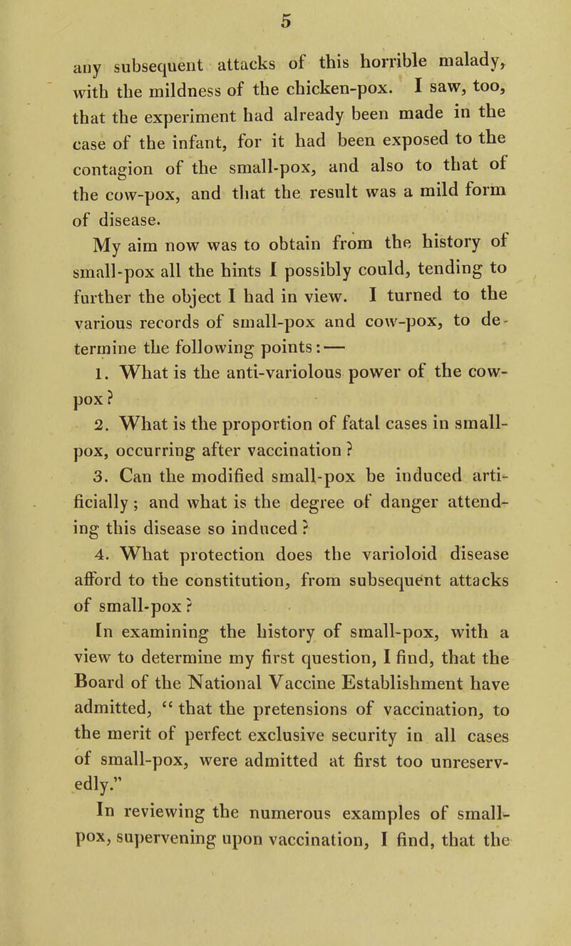 any subsequent attacks of this horrible malady, with the mildness of the chicken-pox. I saw, too, that the experiment had already been made in the case of the infant, for it had been exposed to the contagion of the small-pox, and also to that ol the cow-pox, and that the result was a mild form of disease. My aim now was to obtain from the history ol small-pox all the hints I possibly could, tending to further the object I had in view. I turned to the various records of small-pox and cow-pox, to de- termine the following points: — 1. What is the anti-variolous power ol the cow- pox ? 2. What is the proportion of fatal cases in small- pox, occurring after vaccination ? 3. Can the modified small-pox be induced arti- ficially ; and what is the degree of danger attend- ing this disease so induced ? 4. What protection does the varioloid disease afford to the constitution, from subsequent attacks of small-pox ? In examining the history of small-pox, with a view to determine my first question, I find, that the Board of the National Vaccine Establishment have admitted, “ that the pretensions of vaccination, to the merit of perfect exclusive security in all cases of small-pox, were admitted at first too unreserv- edly.” In reviewing the numerous examples of small- pox, supervening upon vaccination, I find, that the