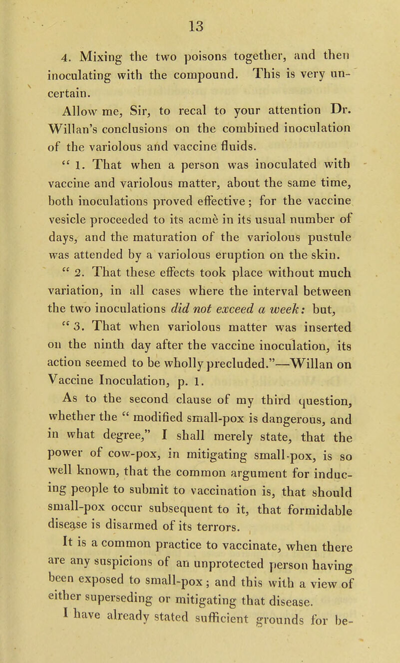 4. Mixing the two poisons together, find then inoculating with the compound. This is very un- certain. Allow me, Sir, to recal to your attention Dr. Willan’s conclusions on the combined inoculation of the variolous and vaccine fluids. “ 1. That when a person was inoculated with vaccine and variolous matter, about the same time, both inoculations proved effective; for the vaccine vesicle proceeded to its acme in its usual number of days, and the maturation of the variolous pustule was attended by a variolous eruption on the skin. “ 2. That these effects took place without much variation, in all cases where the interval between the two inoculations did not exceed a week: but, ce 3. That when variolous matter was inserted on the ninth day after the vaccine inoculation, its action seemed to be wholly precluded.”—Willan on Vaccine Inoculation, p. 1. As to the second clause of my third question, whether the “ modified small-pox is dangerous, and in what degree,” I shall merely state, that the power of cow-pox, in mitigating small-pox, is so well known, that the common argument for induc- ing people to submit to vaccination is, that should small-pox occur subsequent to it, that formidable disease is disarmed of its terrors. It is a common practice to vaccinate, when there are any suspicions of an unprotected person having been exposed to small-pox ; and this with a view of either superseding or mitigating that disease. I have already stated sufficient grounds for be-