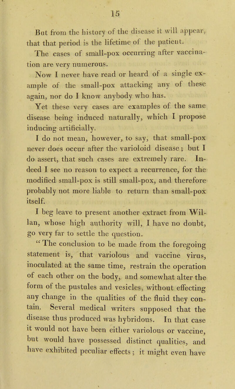 But from the history ot the disease it will appear, that that period is the lifetime of the patient. The cases of small-pox occurring after vaccina- tion are very numerous. Now I never have read or heard of a single ex- ample of the small-pox attacking any ot these again, nor do I know anybody who has. Yet these very cases are examples of. the same disease being induced naturally, which I propose inducing artificially. I do not mean, however, to say, that small-pox never does occur after the varioloid disease; but I do assert, that such cases are extremely rare. In- deed I see no reason to expect a recurrence, for the modified small-pox is still small-pox, and therefore probably not more liable to return than small-pox itself. I beg leave to present another extract from Wil- lan, whose high authority will, I have no doubt, go very far to settle the question. <c The conclusion to be made from the foregoing statement is, that variolous and vaccine virus, inoculated at the same time, restrain the operation of each other on the body, and somewhat alter the form of the pustules and vesicles, without effecting any change in the qualities of the fluid they con- tain. Several medical writers supposed that the disease thus produced was hybridous. In that case it would not have been either variolous or vaccine, but would have possessed distinct qualities, and have exhibited peculiar effects; it might even have