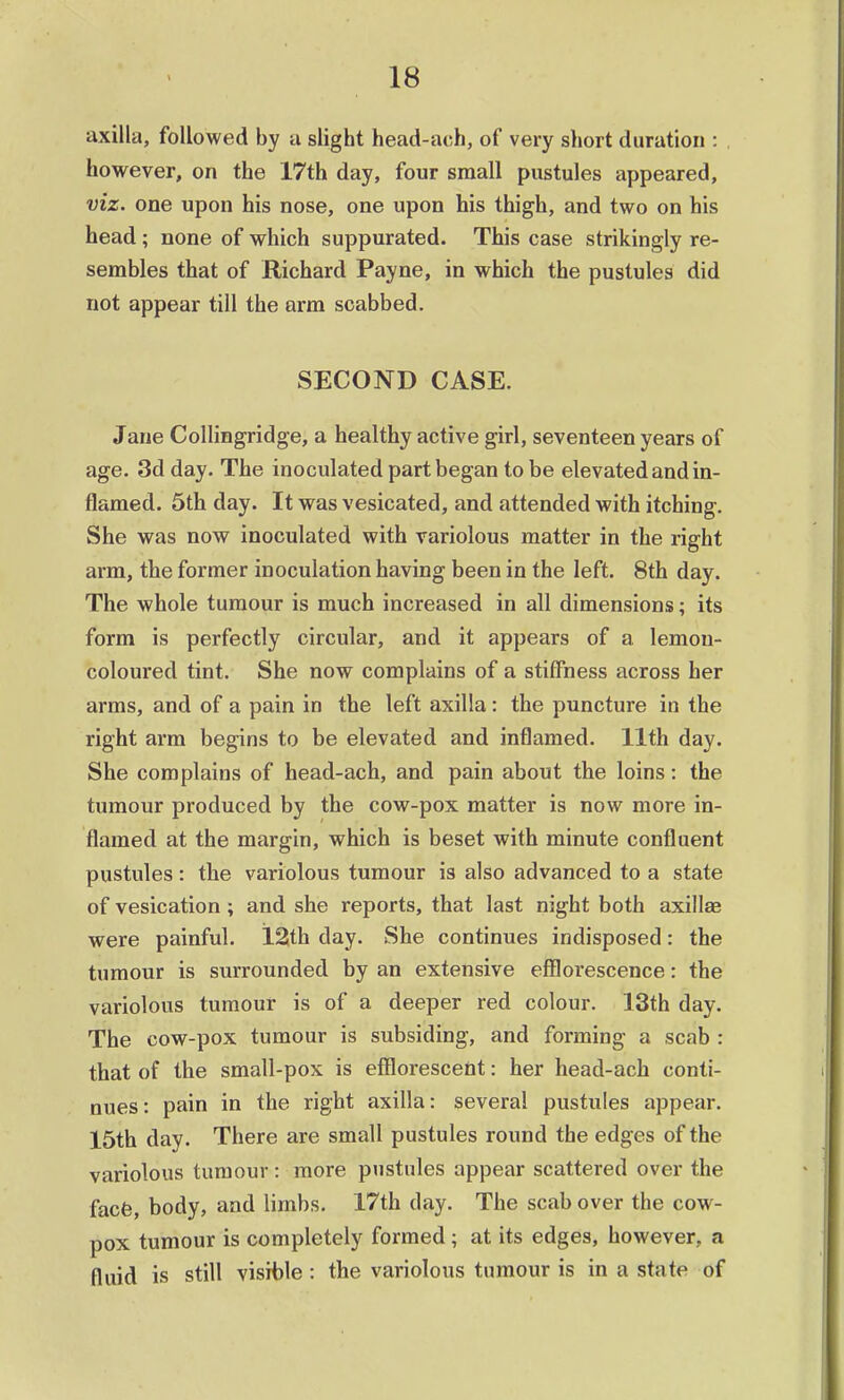 axilla, followed by a slight head-ach, of very short duration : however, on the 17th day, four small pustules appeared, viz. one upon his nose, one upon his thigh, and two on his head; none of which suppurated. This case strikingly re- sembles that of Richard Payne, in which the pustules did not appear till the arm scabbed. SECOND CASE. Jane Collingridge, a healthy active girl, seventeen years of age. 3d day. The inoculated part began to be elevated and in- flamed. 5th day. It was vesicated, and attended with itching. She was now inoculated with variolous matter in the right arm, the former inoculation having been in the left. 8th day. The whole tumour is much increased in all dimensions; its form is perfectly circular, and it appears of a lemon- coloured tint. She now complains of a stiffness across her arms, and of a pain in the left axilla : the puncture in the right arm begins to be elevated and inflamed. 11th day. She complains of head-ach, and pain about the loins : the tumour produced by the cow-pox matter is now more in- flamed at the margin, which is beset with minute confluent pustules: the variolous tumour is also advanced to a state of vesication ; and she reports, that last night both axillae were painful. 12th day. She continues indisposed: the tumour is surrounded by an extensive efflorescence: the variolous tumour is of a deeper red colour. 13th day. The cow-pox tumour is subsiding, and forming a scab : that of the small-pox is efflorescent: her head-ach conti- nues: pain in the right axilla: several pustules appear. 15th day. There are small pustules round the edges of the variolous tumour: more pustules appear scattered over the facfe, body, and limbs. 17th day. The scab over the cow- pox tumour is completely formed; at its edges, however, a fluid is still visible : the variolous tumour is in a state of