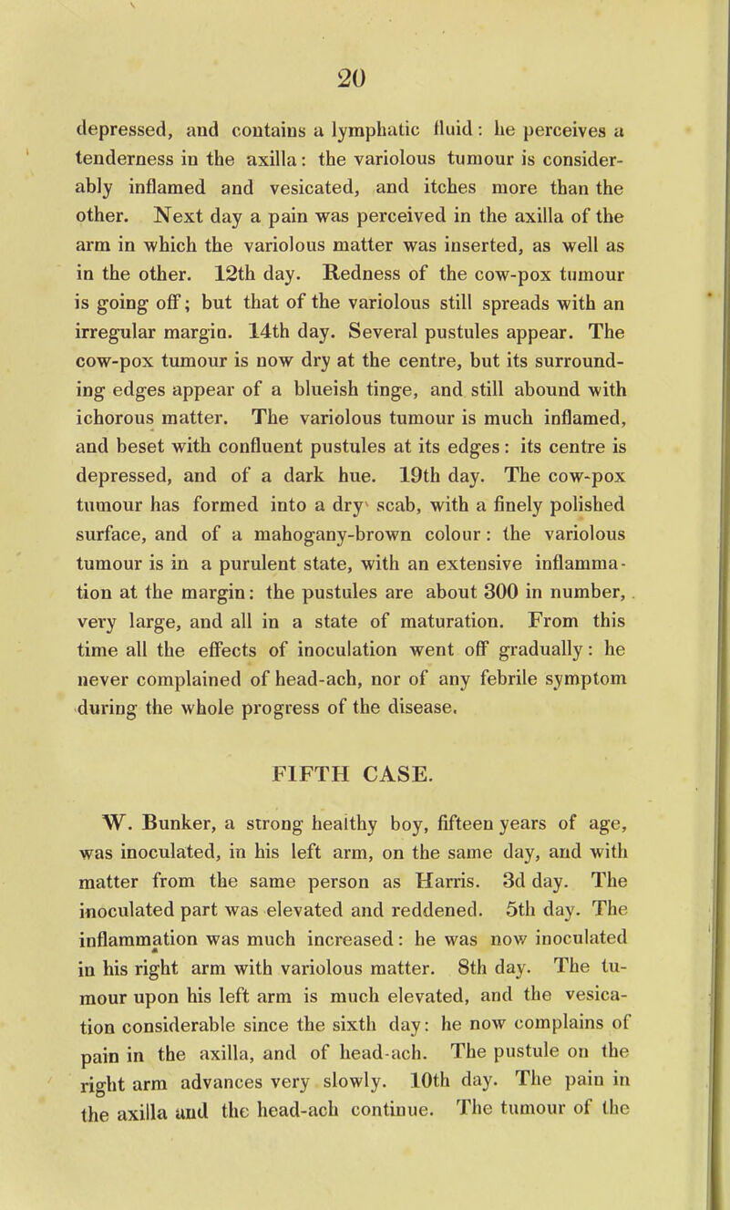 depressed, and contains a lymphatic fluid: he perceives a tenderness in the axilla: the variolous tumour is consider- ably inflamed and vesicated, and itches more than the other. Next day a pain was perceived in the axilla of the arm in which the variolous matter was inserted, as well as in the other. 12th day. Redness of the cow-pox tumour is going off; but that of the variolous still spreads with an irregular margin. 14th day. Several pustules appear. The cow-pox tumour is now dry at the centre, but its surround- ing edges appear of a blueish tinge, and still abound with ichorous matter. The variolous tumour is much inflamed, and beset with confluent pustules at its edges: its centre is depressed, and of a dark hue. 19th day. The cow-pox tumour has formed into a dry' scab, with a finely polished surface, and of a mahogany-brown colour : the variolous tumour is in a purulent state, with an extensive inflamma- tion at the margin: the pustules are about 300 in number, very large, and all in a state of maturation. From this time all the effects of inoculation went off gradually: he never complained of head-ach, nor of any febrile symptom during the whole progress of the disease. FIFTH CASE. W. Bunker, a strong healthy boy, fifteen years of age, was inoculated, in his left arm, on the same day, and with matter from the same person as Harris. 3d day. The inoculated part was elevated and reddened. 5th day. The inflammation was much increased: he was now inoculated A in his right arm with variolous matter. 8th day. The tu- mour upon his left arm is much elevated, and the vesica- tion considerable since the sixth day: he now complains of pain in the axilla, and of head-ach. The pustule on the right arm advances very slowly. 10th day. The pain in the axilla and the head-ach continue. The tumour of the