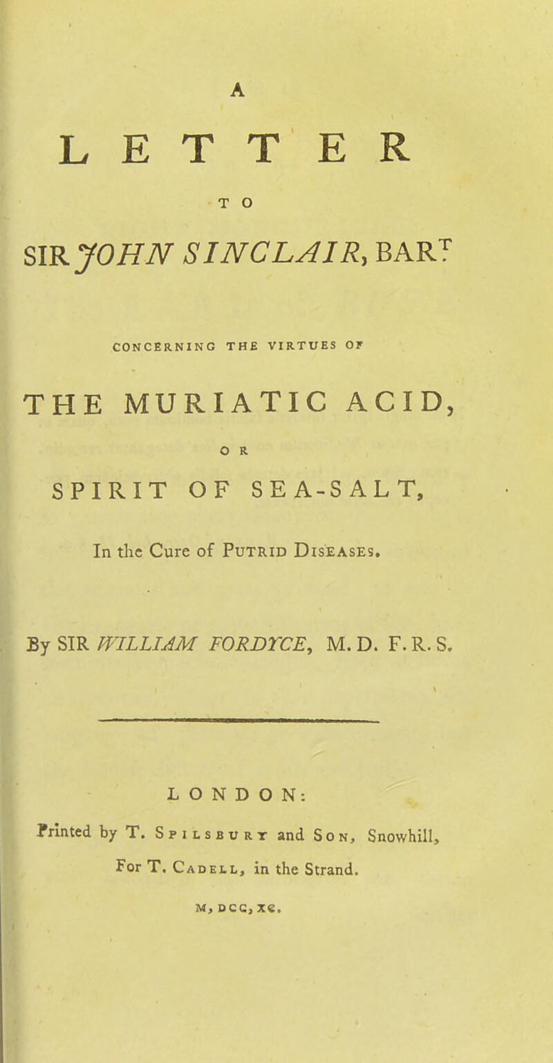 A LETT E R T O SIR JOHN SINCLAIR, BAR'?' CONCERNING THE VIRTUES Or THE MURIATIC ACID, O R SPIRIT OF SEA-SALT, In the Cure of Putrid Diseases, By SIR WILLIAM FORDTCE, M. D. F. R. S. LONDON: Printed by T. S p i l s b u rr and Son, Snowhill, For T. Cad ELL, in the Strand. M, Dcc, xe.