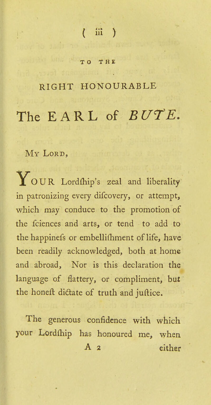 TO THE RIGHT HONOURABLE The E A R L of B UTE. My Lord, yOUR Lordfhip's zeal and liberality in patronizing every difcovery, or attempt, which may conduce to the promotion of the fciences and arts, or tend to add to thehappinefs or embellifhment of life, have been readily acknowledged, both at home and abroad. Nor is this declaration the language of flattery, or compliment, but the honeft diftate of truth and juftice. The generous confidence with which your Lordfhip has honoured me, when A 2 either