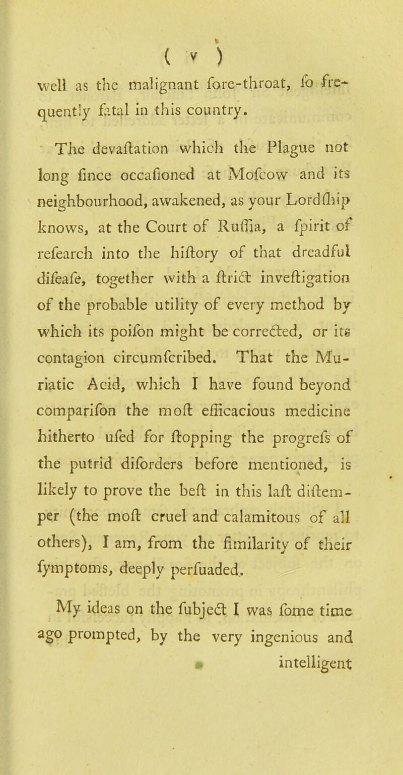 well as the malignant fore-throat, fo fre- quently £ital in this country. The devaflation which the Plague not long fince occafioned at Mofcow and its neighbourhood, awakened, as your Lordfliip knows, at the Court of Ruffia, a fpirit of refearch into the hiftory of that dreadful difeafe, together with a Arid: inveftigation of the probable utility of every method by which its poiibn might be corrected, or its contagion circumfcribed. That the Mu- riatic Acid, which I have found beyond comparifon the moft efficacious medicine hitherto ufed for flopping the progrefs of the putrid diforders before mentioned, is likely to prove the beft in this laft diftem- per (the moft cruel and calamitous of all others), I am, from the fimilarity of their fymptoms, deeply perfuaded,. My ideas on the fubjedt I was fome time ago prompted, by the very ingenious and » intelligent