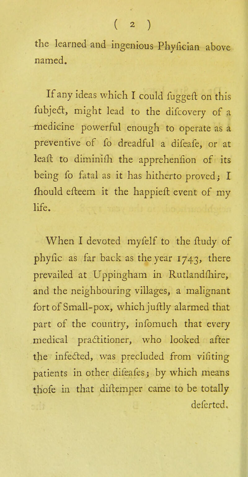 the learned and ingenious Phyfician above named. If any ideas which I could fuggeft on this fubjea:, might lead to the difcovery of a -medicine powerful enough to operate as a preventive of fo dreadful a difeafe, or at leaft to diminifli the apprehenfion of its being fo fatal as it has hitherto proved; I fliould efteem it the happieft event of my life. When I devoted myfelf to the fludy of phyfic as far back as the year 1743, there prevailed at Uppingham in Rutlandfliire, and the neighbouring villages, a malignant fort of Small-pox, which juftly alarmed that part of the country, infomuch that every medical pradlitioner, who looked after the infed:ed, was precluded from vifiting patients in other difeafes; by which means thofe in that diflemper came to be totally deferted.