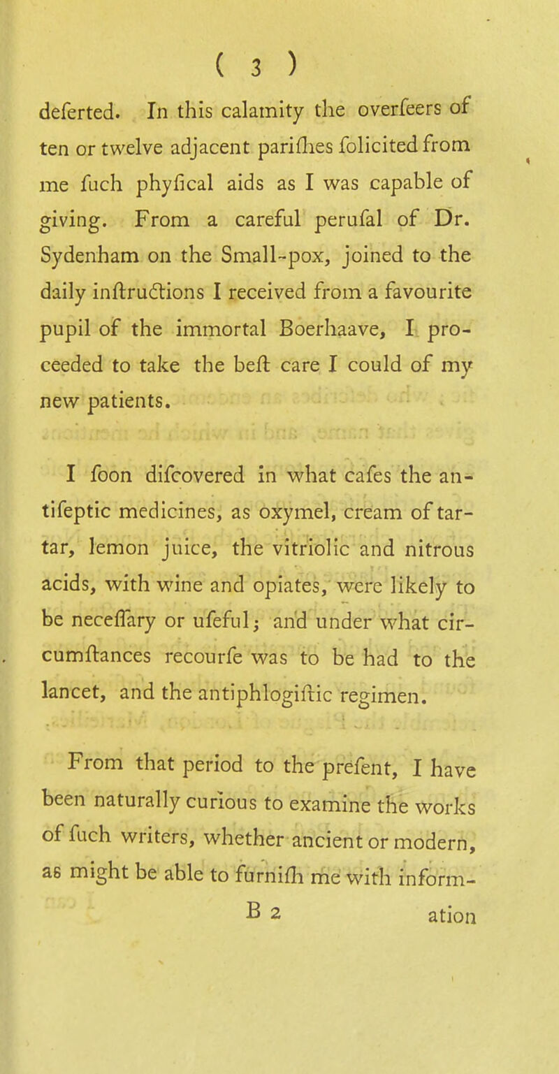 deferted. In this calamity the overfeers of ten or twelve adjacent parities folicited from me fuch phyfical aids as I was capable of giving. From a careful perufal of Dr. Sydenham on the Small-pox, joined to the daily inftru6tions I received from a favourite pupil of the immortal Boerhaave, I pro- ceeded to take the beft care I could of my new patients. I foon difcovered in what cafes the an- tifeptic medicines, as oxymel, cream of tar- tar, lemon juice, the vitriolic and nitrous acids, with wine and opiates, were likely to be necelTary or ufeful; and under what cir- cumftances recourfe was to be had to the lancet, and the antiphlogiftic regimen. From that period to the prefent, I have been naturally curious to examine the works of fuch writers, whether ancient or modern, as might be able to furnifli rne Witb inform- B 2 ation