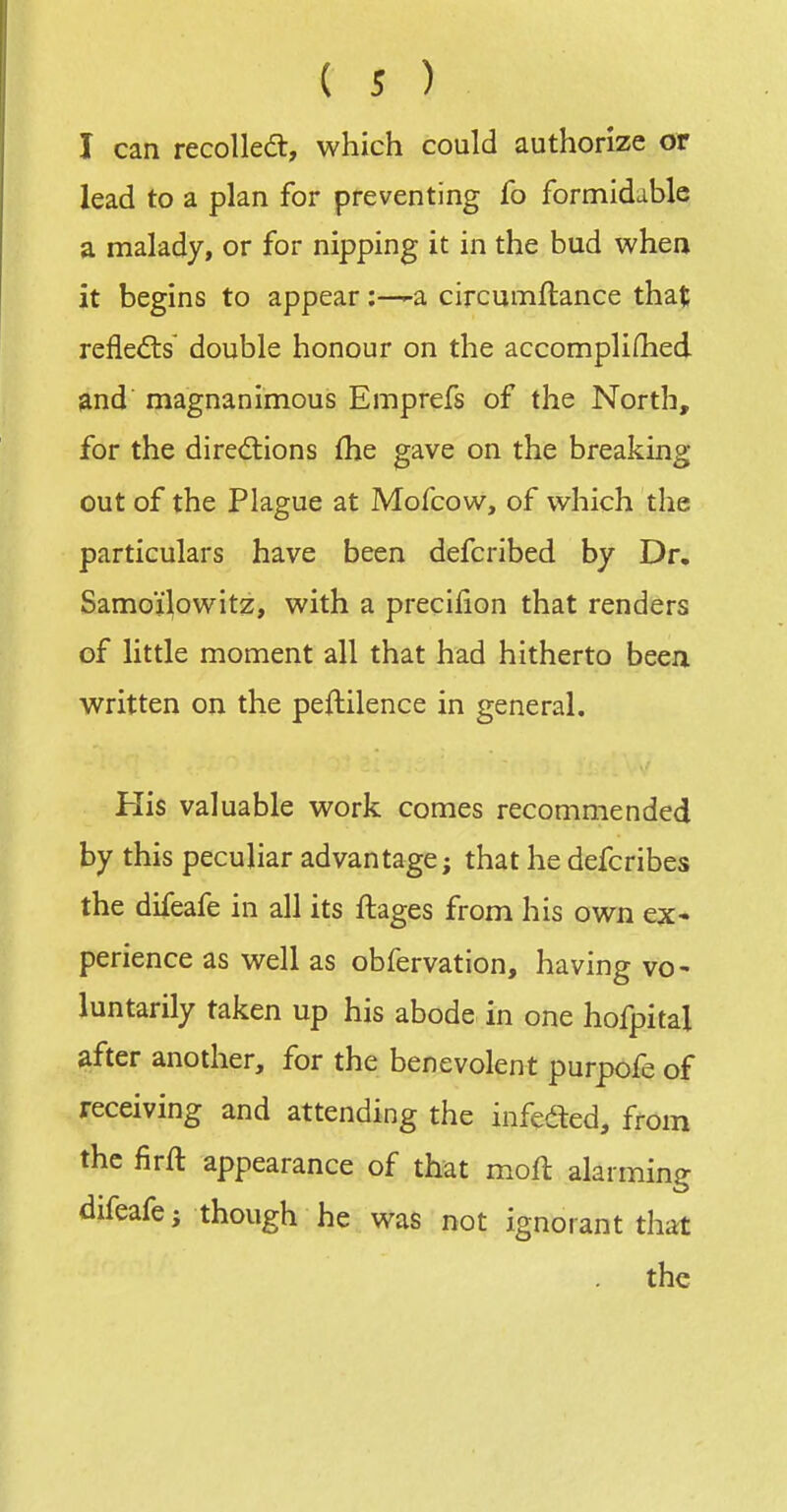 I can recolledt, which could authorize or lead to a plan for preventing fo formidable a malady, or for nipping it in the bud when it begins to appeara circumftance that refledis double honour on the accomplifhed and magnanimous Emprefs of the North, for the dirediions flie gave on the breaking out of the Plague at Mofcow, of which the particulars have been defcribed by Dr. Samoi^owitz, with a precilion that renders of little moment all that had hitherto been written on the peftilence in general. His valuable work comes recommended by this peculiar advantage; that he defcribes the difeafe in all its ftages from his own ex- perience as well as obfervation, having vo- luntarily taken up his abode in one hofpital after another, for the benevolent purpofe of receiving and attending the infeded, from the firft appearance of that moft alarming difeafe; though he was not ignorant that the