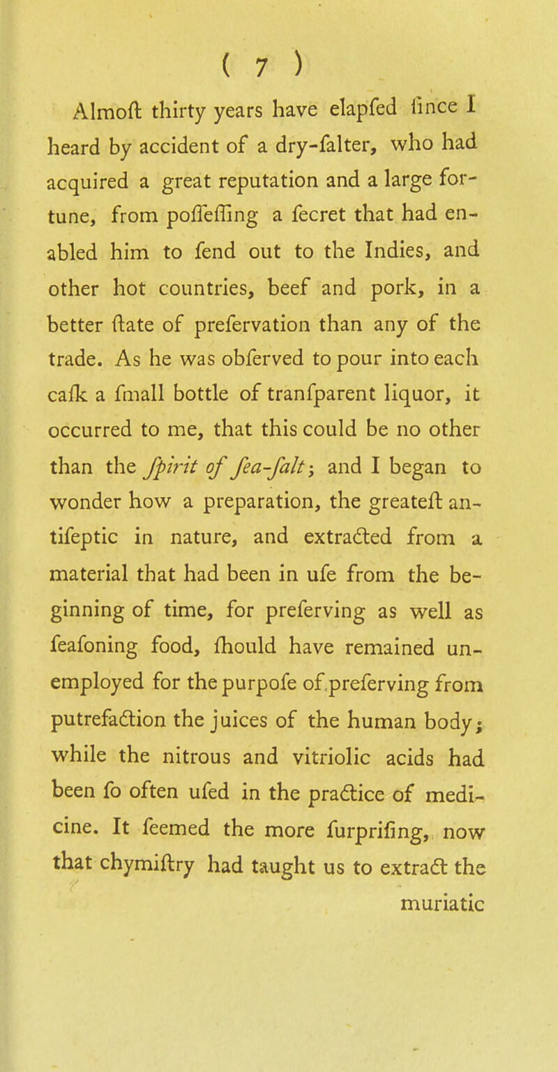 Almoft thirty years have elapfed lince I heard by accident of a dry-falter, who had acquired a great reputation and a large for- tune, from pofTeffing a fecret that had en- abled him to fend out to the Indies, and other hot countries, beef and pork, in a better ftate of prefervation than any of the trade. As he was obferved to pour into each cafk a fmall bottle of tranfparent liquor, it occurred to me, that this could be no other than the fpirit of fea-falt; and I began to wonder how a preparation, the greateft an- tifeptic in nature, and extracted from a material that had been in ufe from the be- ginning of time, for preferving as well as feafoning food, fhould have remained un- employed for thepurpofe ofpreferving from putrefaction the juices of the human body; while the nitrous and vitriolic acids had been fo often ufed in the pradlice of medi- cine. It feemed the more furprifmg, now that chymiftry had taught us to extradt the muriatic