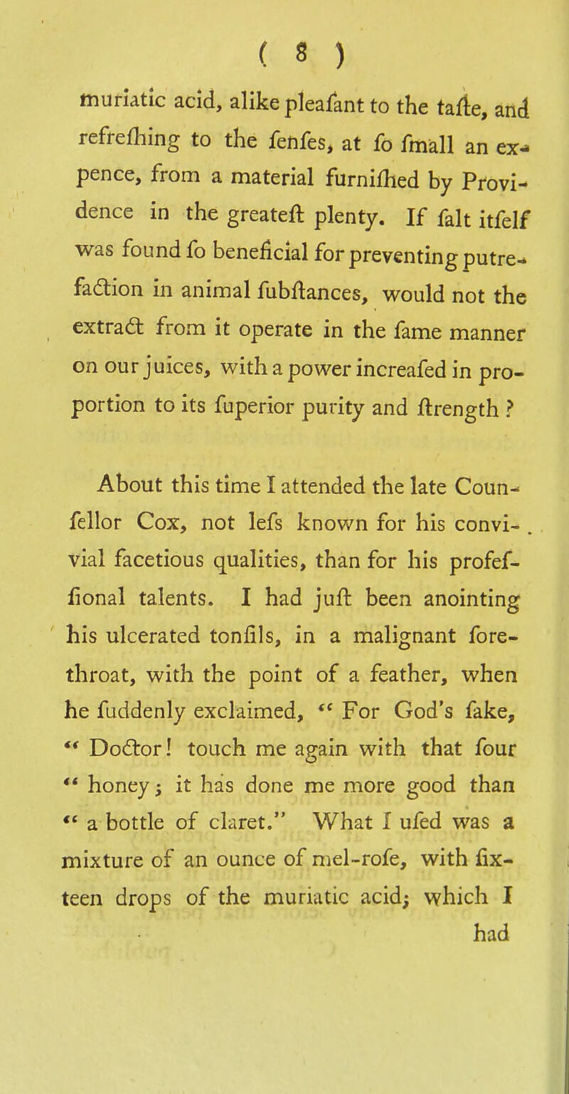 muriatic acid, alike pleafant to the tafite, and refrefhing to the fenfes, at fo fmall an ex- pence, from a material furniflied by Provi- dence in the greateft plenty. If fait itfelf was found fo beneficial for preventing putre- fadion in animal fubftances, v^ould not the extrad: from it operate in the fame manner on our juices, v^^ith a power increafed in pro- portion to its fuperior purity and Jftrength ? About this time I attended the late Coun- fellor Cox, not lefs known for his convi- . vial facetious qualities, than for his profef- iional talents. I had juft been anointing his ulcerated tonfils, in a malignant fore- throat, with the point of a feather, when he fuddenly exclaimed, For God's fake, *' Dodlor! touch me again with that four ** honey; it has done me more good than ** a bottle of claret. What I ufed was a mixture of an ounce of mel-rofe, with fix- teen drops of the muriatic acid; which I had