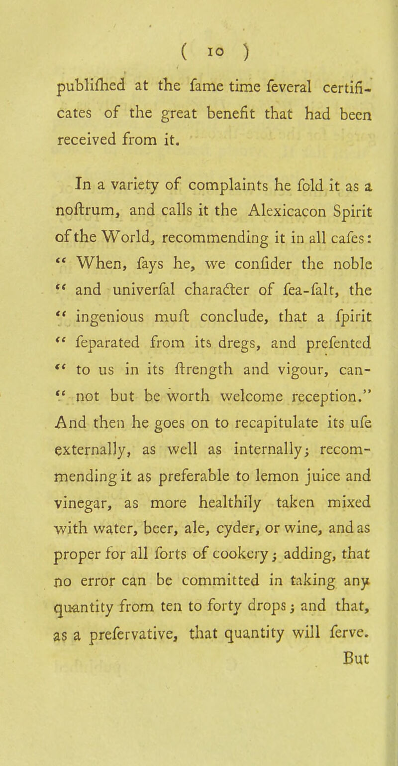 publifhed at the fame time feveral certifi- cates of the great benefit that had been received from it. In a variety of complaints he fold it as a noftrum, and calls it the Alexicacon Spirit of the World, recommending it in all cafes:  When, fays he, we confider the noble and univerfal character of fea-falt, the  ingenious muft conclude, that a fpirit ** feparated from its dregs, and prefented to us in its ftrength and vigour, can- not but be worth welcome reception. And then he goes on to recapitulate its ufe externally, as well as internally; recom- mending it as preferable to lemon juice and vinegar, as more healthily taken mixed with water, beer, ale, cyder, or wine, and as proper for all forts of cookery; adding, that no error can be committed in taking any quantity from ten to forty drops; and that, as a prefervative, that quantity will ferve. But