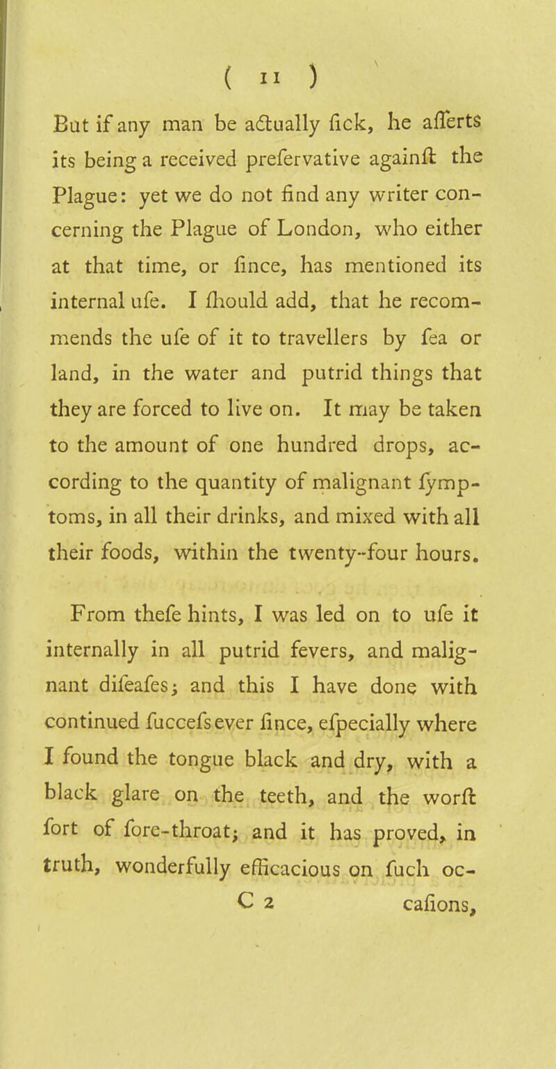 Bat if any man be adtually Tick, he afTerts its being a received prefervative againft the Plague: yet we do not find any writer con- cerning the Plague of London, who either at that time, or lince, has mentioned its internal ufe. I fliould add, that he recom- mends the ufe of it to travellers by fea or land, in the water and putrid things that they are forced to live on. It may be taken to the amount of one hundred drops, ac- cording to the quantity of malignant fymp- toms, in all their drinks, and mixed with all their foods, within the twenty-four hours. From thefe hints, I was led on to ufe it internally in all putrid fevers, and malig- nant difeafes; and this I have done with continued fuccefsever fince, efpecially where I found the tongue black and dry, with a black glare on the teeth, and the worft fort of fore-throat; and it has proved^ in truth, wonderfully efficacious on fuch oc- C 2 cafions.