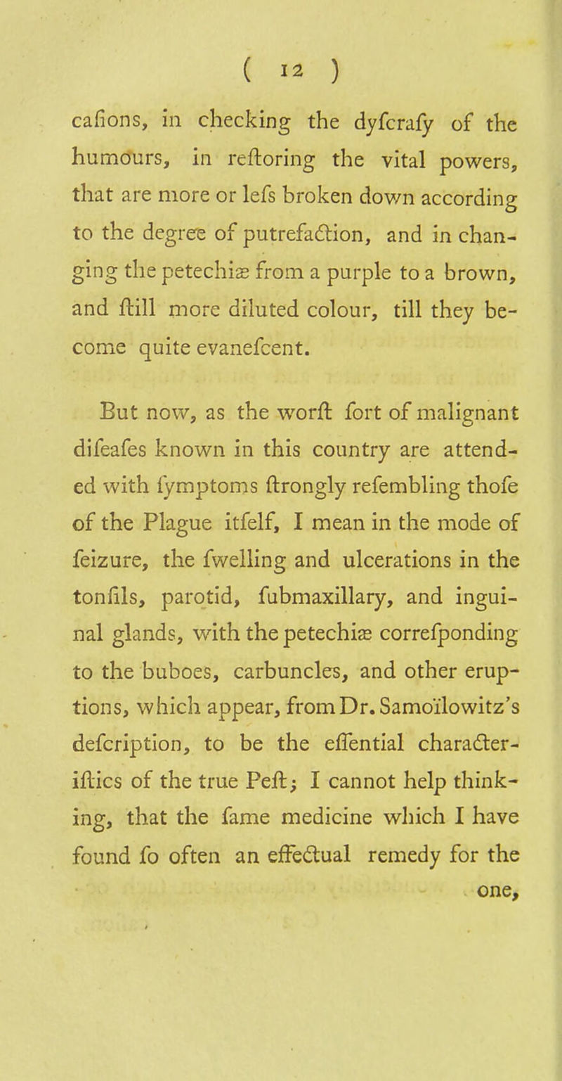 cafions, in checking the dyfcrafy of the humours, in reftoring the vital powers, that are more or lefs broken down according to the degree of putrefaftion, and in chan- ging the petechia from a purple to a brown, and ftill more diluted colour, till they be- come quite evanefcent. But now, as the worft fort of malignant difeafes known in this country are attend- ed with fymptoms ftrongly refembling thole of the Plague itfelf, I mean in the mode of feizure, the fwelling and ulcerations in the toniils, parotid, fubmaxillary, and ingui- nal glands, with the petechia correfponding to the buboes, carbuncles, and other erup- tions, which appear, from Dr. Samoilowitz's defcription, to be the efTential charader- iftics of the true Peft; I cannot help think- ing, that the fame medicine which I have found fo often an efFedual remedy for the one.