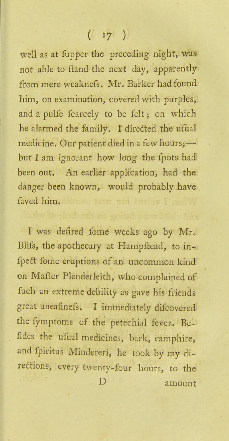 well as at fupper the preceding night, Was not able to ftand the next day, apparently from mere weaknefs. Mr. Barker had found him, on examination, covered with purples, and a pulfe fcarcely to be Mt; on which he alarmed the family. I dire<fted the ufual medicine. Our patient died in a few hours;—' but I am ignorant how long the fpots had been out. An earlier application, had the danger been known, would probably have faved him. I was delired fome weeks ago by Mr. Blifs, the apothecary at Hampftead, to in- fpedt fome eruptions of an uncommon kind on Mafter Plenderleith, who complained of fuch an extreme debility as gave his friends great uneafmefs. I immediately difcovered the fymptoms of the petechial fever. Be- fides the ufual medicines, bark., camphire, and fpiritus Mindereri, he took by my di- ledtions, every twenty-four hours, to the D amount