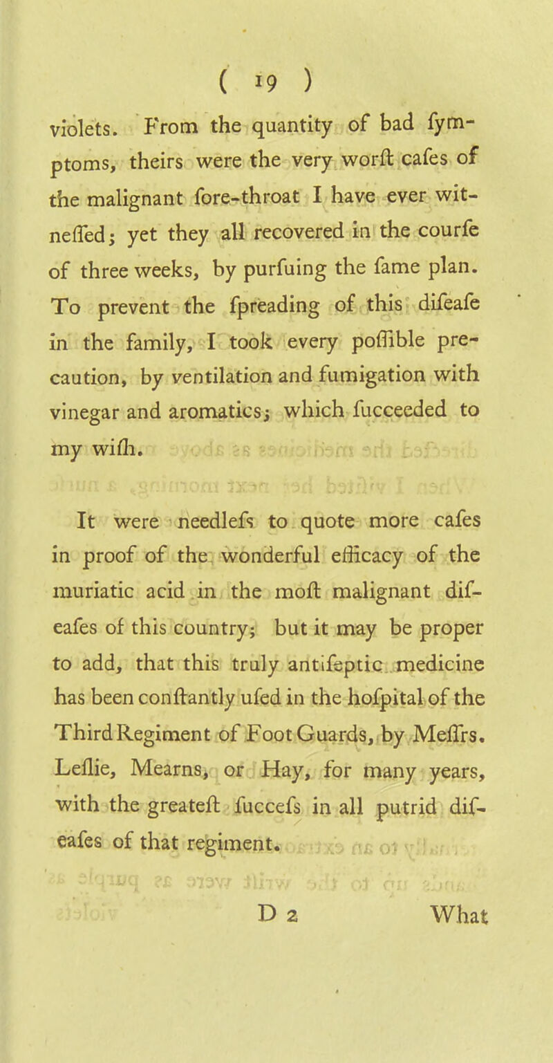 violets, from the quantity of bad fynn- ptoms, theirs were the very worft cafes of the malignant fore,^throat I have ever wit- neffedj yet they all recovered ^kt the courfe of three weeks, by purfuing the fame plan. To prevent the fpreading of this difeafe in the family, I took every poffible pre- caution, by ventilation and fumigation with vinegar and aromatics; which fucceeded to my wifli. It were needlefs to quote more cafes in proof of the. wonderful efficacy of the muriatic acid in the moft malignant dif- eafes of this country; but it may be proper to add, that this truly antifsptic. medicine has been conftantly ufed in the hofpital of the ThirdRegiment of Foot Guards, by MefTrs. Leflie, Mearns^ or Hay, for many years, with the greateft fuccefs, Jo.all putrid dif- eafes of that regiment. , ^fi Oi D 2 What