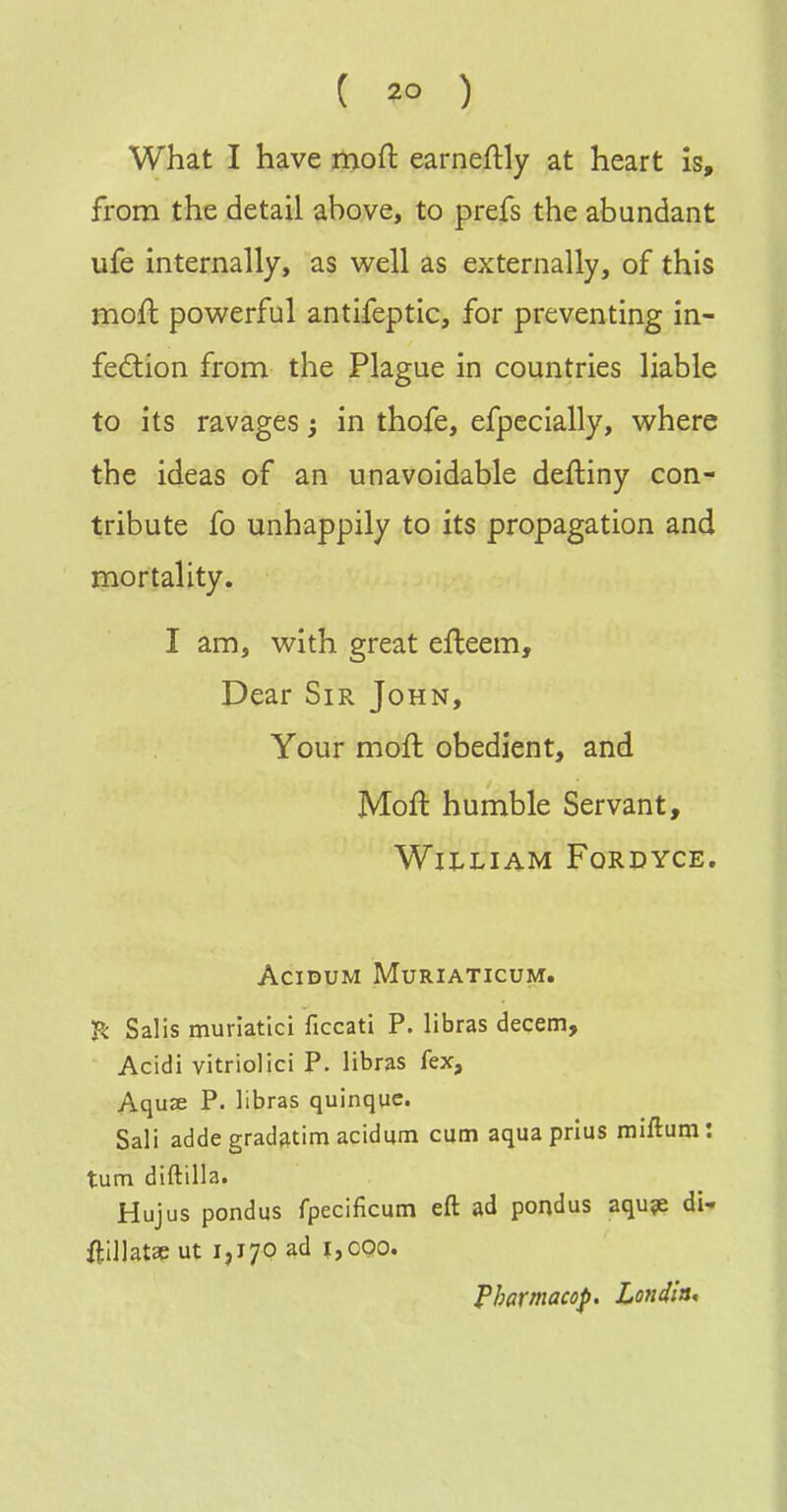 What I have moft earneftly at heart is, from the detail above, to prefs the abundant ufe internally, as v^ell as externally, of this moft powerful antifeptic, for preventing in- fection from the Plague in countries liable to its ravages; in thofe, efpecially, where the ideas of an unavoidable deftiny con- tribute fo unhappily to its propagation and mortality. I am, with great efteem. Dear Sir John, Your moft obedient, and Moft humble Servant, WlI^LIAM FORDYCE. ACIDUM MURIATICUM. f< Salis muriatici ficcati P. libras decern, Acidi vitriolic! P. libras fex, Aquse P. libras quinque. Sali adde gradfitim acidum cum aqua prius miftum: turn diftilla. Hujus pondus fpecificum eft ad pondus aqu?e di- ftlllatse ut 1,170 ad 1,000. Tharmacop. Londla,