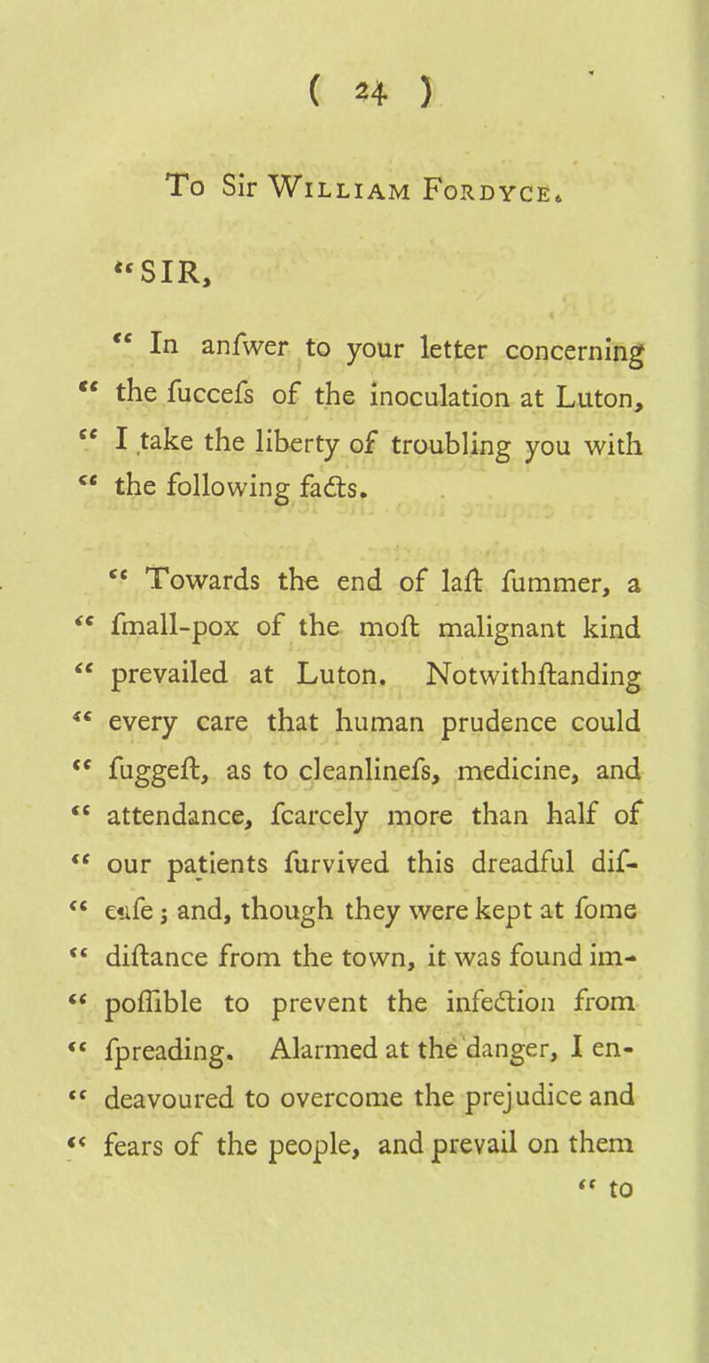 To Sir William Fordyce* *'SIR, In anfwer to your letter concerning the fuccefs of the inoculation at Luton,  I take the liberty of troubling you with  the following fadts. Towards the end of laft fummer, a  fmall-pox of the moft malignant kind  prevailed at Luton. Notwithftanding every care that human prudence could  fuggeft, as to cleanlinefs, medicine, and attendance, fcarcely more than half of ** our patients furvived this dreadful dif- ' etife J and, though they were kept at fome * diftance from the town, it was found im- * poffible to prevent the infection from ' fpreading. Alarmed at the danger, I en- ' deavoured to overcome the prejudice and « fears of the people, and prevail on them  to