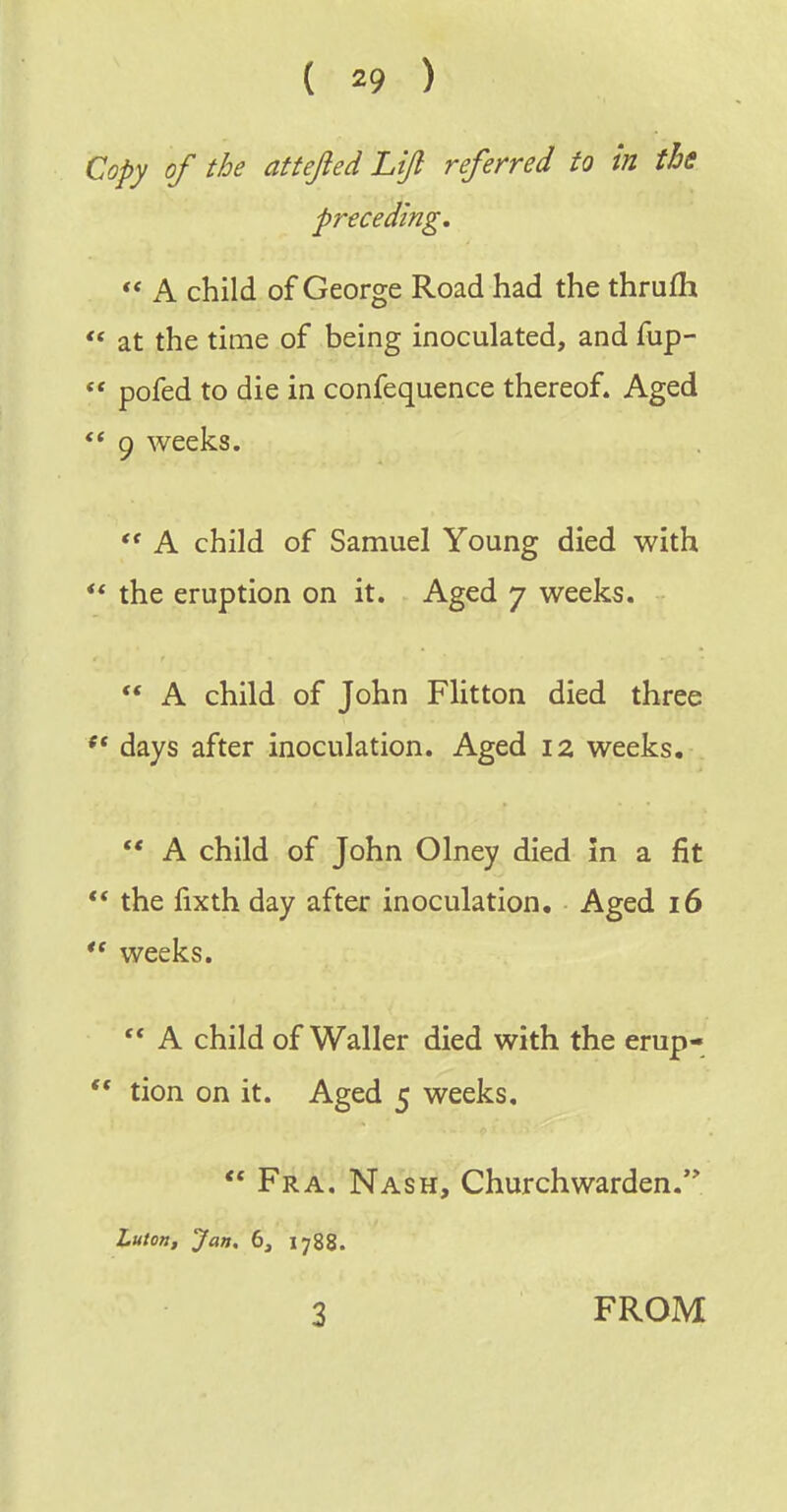 Copy of the attejied Lift referred to in the preceding. ** A child of George Road had the thrufh at the time of being inoculated, and fup-  pofed to die in confequence thereof. Aged 9 weeks.  A child of Samuel Young died with ** the eruption on it. Aged 7 weeks.  A child of John Flitton died three days after inoculation. Aged 12 weeks.  A child of John Olney died In a fit ** the fixth day after inoculation. Aged 16  weeks.  A child of Waller died with the erup-  tion on it. Aged 5 weeks,  Fra. Nash, Churchwarden. Luton, Jan. 6, 1788. 3 FROM