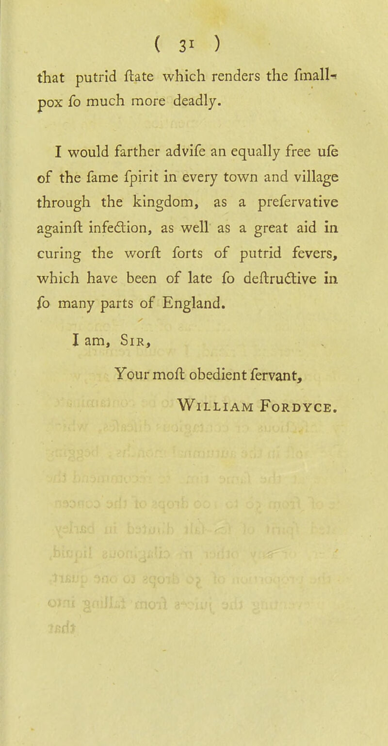 that putrid flate which renders the fmall-i pox fo much more deadly. I would farther advife an equally free ufe of the fame fpirit in every town and village through the kingdom, as a prefervative againft infedlion, as well as a great aid in curing the worft forts of putrid fevers, which have been of late fo deftruftive in fo many parts of England. I am. Sir, Your moft obedient fervant, William Fordyce.