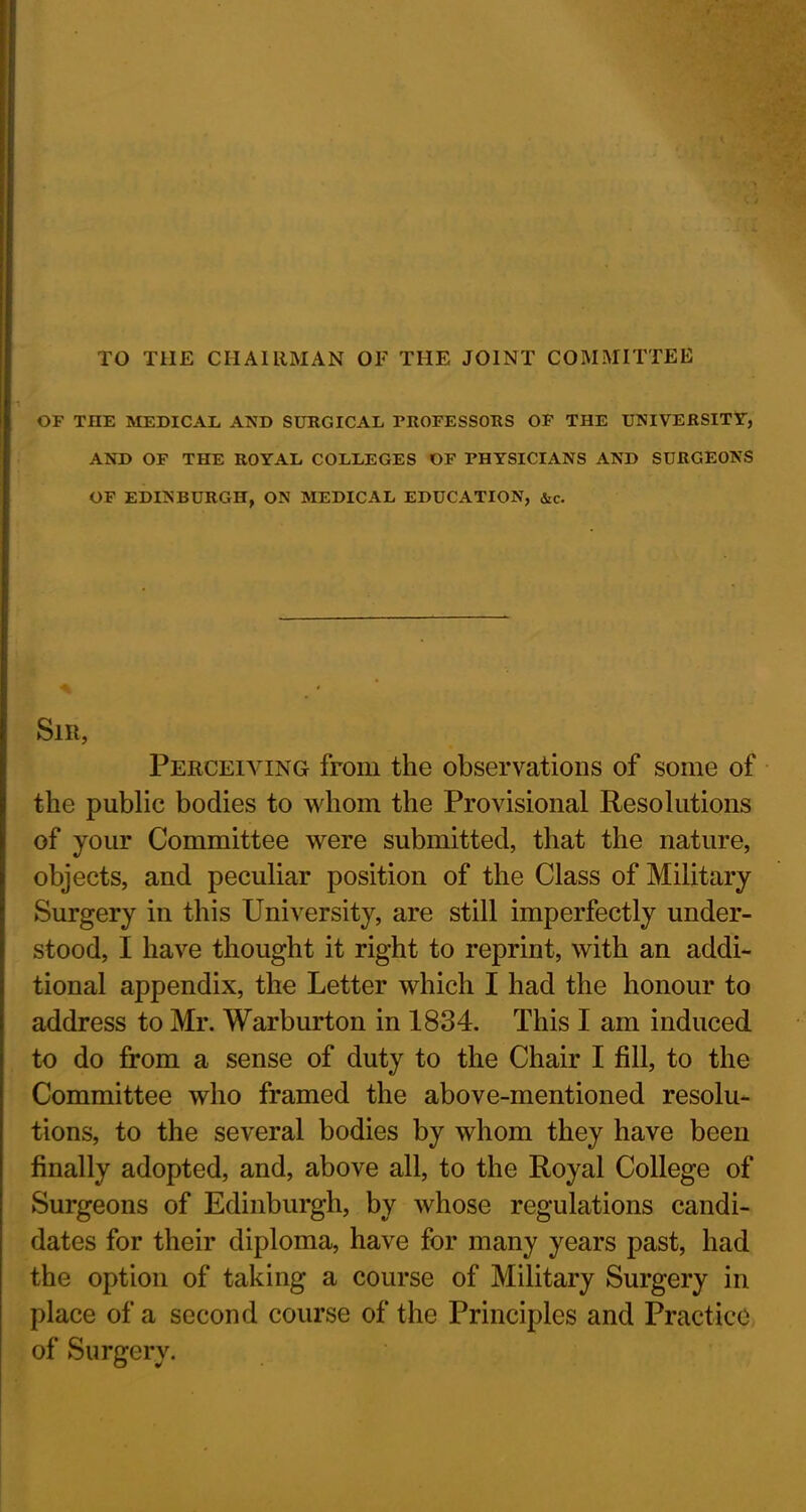 TO T1IE CHAIRMAN OF THE JOINT COMMITTEE OF THE MEDICAL AND SURGICAL FROFESSORS OF THE UNIVERSITY, AND OF THE ROYAL COLLEGES OF PHYSICIANS AND SURGEONS OF EDINBURGH, ON MEDICAL EDUCATION, &c. Slit, Perceiving from the observations of some of the public bodies to whom the Provisional Resolutions of your Committee were submitted, that the nature, objects, and peculiar position of the Class of Military Surgery in this University, are still imperfectly under- stood, I have thought it right to reprint, with an addi- tional appendix, the Letter which I had the honour to address to Mr. Warburton in 1834. This I am induced to do from a sense of duty to the Chair I fill, to the Committee who framed the above-mentioned resolu- tions, to the several bodies by whom they have been finally adopted, and, above all, to the Royal College of Surgeons of Edinburgh, by whose regulations candi- dates for their diploma, have for many years past, had the option of taking a course of Military Surgery in place of a second course of the Principles and Practice of Sunrerv.