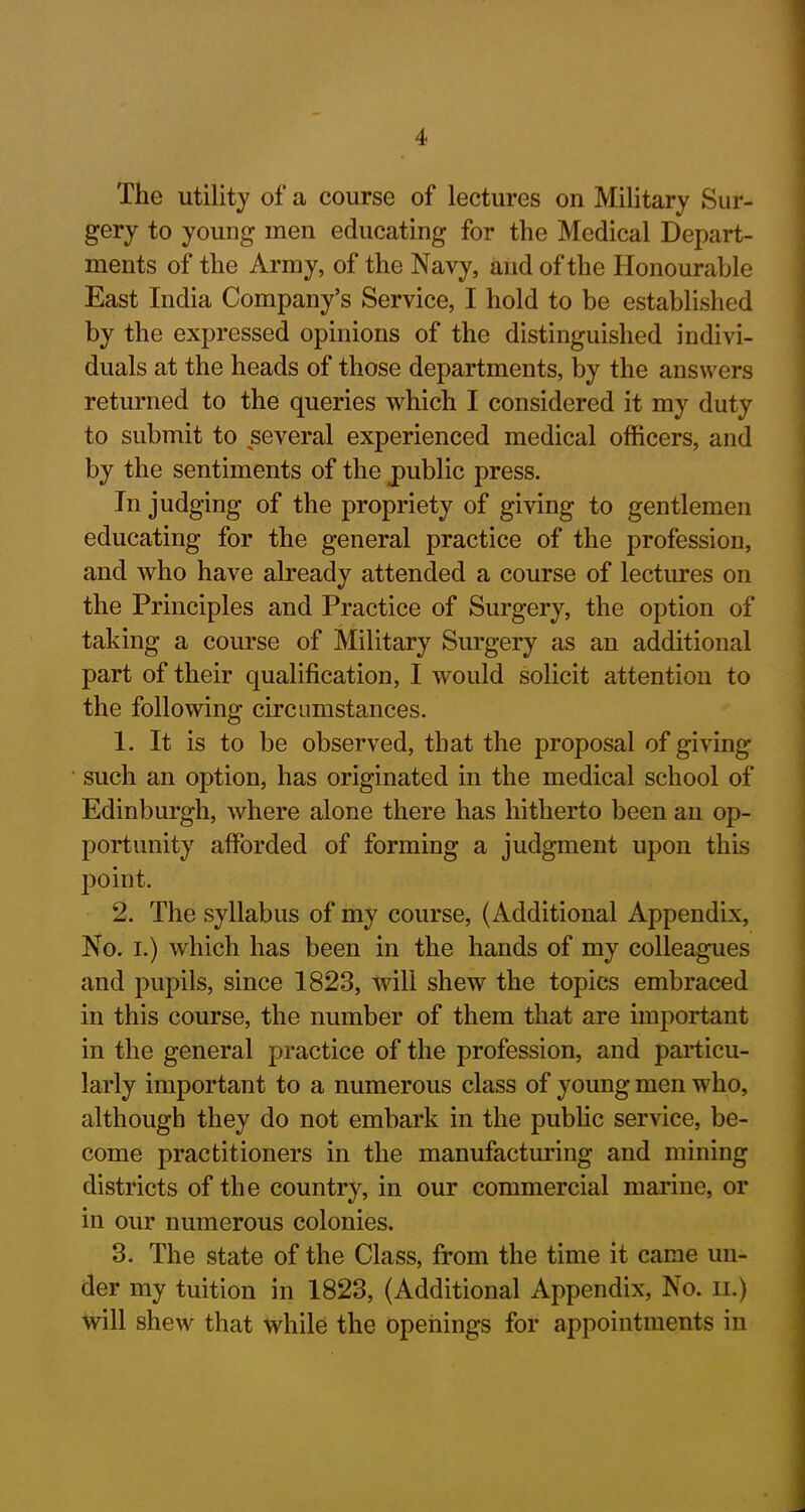 The utility of a course of lectures on Military Sur- gery to young men educating for the Medical Depart- ments of the Army, of the Navy, and of the Honourable East India Company’s Service, I hold to be established by the expressed opinions of the distinguished indivi- duals at the heads of those departments, by the answers returned to the queries which I considered it my duty to submit to several experienced medical officers, and by the sentiments of the public press. In judging of the propriety of giving to gentlemen educating for the general practice of the profession, and who have already attended a course of lectures on the Principles and Practice of Surgery, the option of taking a course of Military Surgery as an additional part of their qualification, I would solicit attention to the following circumstances. 1. It is to be observed, that the proposal of giving such an option, has originated in the medical school of Edinburgh, where alone there has hitherto been an op- portunity afforded of forming a judgment upon this point. 2. The syllabus of my course, (Additional Appendix, No. i.) which has been in the hands of my colleagues and pupils, since 1823, will shew the topics embraced in this course, the number of them that are important in the general practice of the profession, and particu- larly important to a numerous class of young men who, although they do not embark in the public service, be- come practitioners in the manufacturing and mining districts of the country, in our commercial marine, or in our numerous colonies. 3. The state of the Class, from the time it came un- der my tuition in 1823, (Additional Appendix, No. n.) will shew that while the openings for appointments in
