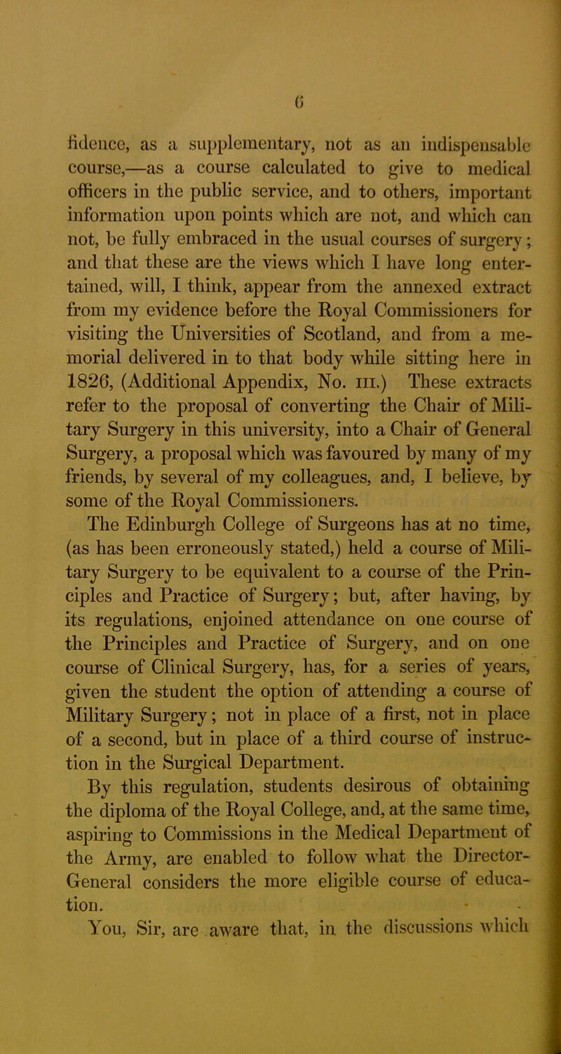 G lidence, as a supplementary, not as an indispensable course,—as a course calculated to give to medical officers in the public service, and to others, important information upon points which are not, and which can not, be fully embraced in the usual courses of surgery; and that these are the views which I have long enter- tained, will, I think, appear from the annexed extract from my evidence before the Royal Commissioners for visiting the Universities of Scotland, and from a me- morial delivered in to that body while sitting here in 1826, (Additional Appendix, No. hi.) These extracts refer to the proposal of converting the Chair of Mili- tary Surgery in this university, into a Chair of General Surgery, a proposal which was favoured by many of my friends, by several of my colleagues, and, I believe, by some of the Royal Commissioners. The Edinburgh College of Surgeons has at no time, (as has been erroneously stated,) held a course of Mili- tary Surgery to be equivalent to a course of the Prin- ciples and Practice of Surgery; but, after having, by its regulations, enjoined attendance on one course of the Principles and Practice of Surgery, and on one course of Clinical Surgery, has, for a series of years, given the student the option of attending a course of Military Surgery; not in place of a first, not in place of a second, but in place of a third course of instruc- tion in the Surgical Department. By this regulation, students desirous of obtaining the diploma of the Royal College, and, at the same time, aspiring to Commissions in the Medical Department of the Army, are enabled to follow what the Director- General considers the more eligible course of educa- tion. You, Sir, are aware that, in the discussions which
