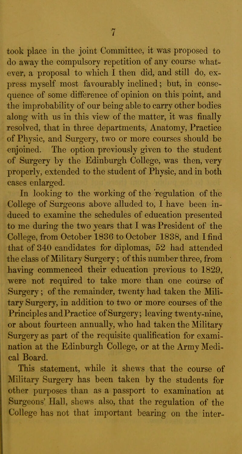 / took place in the joint Committee, it was proposed to do away the compulsory repetition of any course what- ever, a proposal to which I then did, and still do, ex- press myself most favourably inclined; but, in conse- quence of some difference of opinion on this point, and the improbability of our being able to carry other bodies along with us in this view of the matter, it was finally resolved, that in three departments, Anatomy, Practice of Physic, and Surgery, two or more courses should be enjoined. The option previously given to the student of Surgery by the Edinburgh College, was then, very properly, extended to the student of Physic, and in both cases enlarged. In looking to the working of the regulation of the College of Surgeons above alluded to, I have been in- duced to examine the schedules of education presented to me during the two years that I was President of the College, from October 1836 to October 1838, and I find that of 340 candidates for diplomas, 52 had attended the class of Military Surgery; of this number three, from having commenced their education previous to 1829, were not required to take more than one course of Surgery; of the remainder, twenty had taken the Mili- tary Surgery, in addition to two or more courses of the Principles and Practice of Surgery; leaving twenty-nine, or about fourteen annually, who had taken the Military Surgery as part of the requisite qualification for exami- nation at the Edinburgh College, or at the Army Medi- cal Board. This statement, while it shews that the course of Military Surgery has been taken by the students for other purposes than as a passport to examination at Surgeons’ Hall, shews also, that the regulation of the College has not that important bearing on the inter-