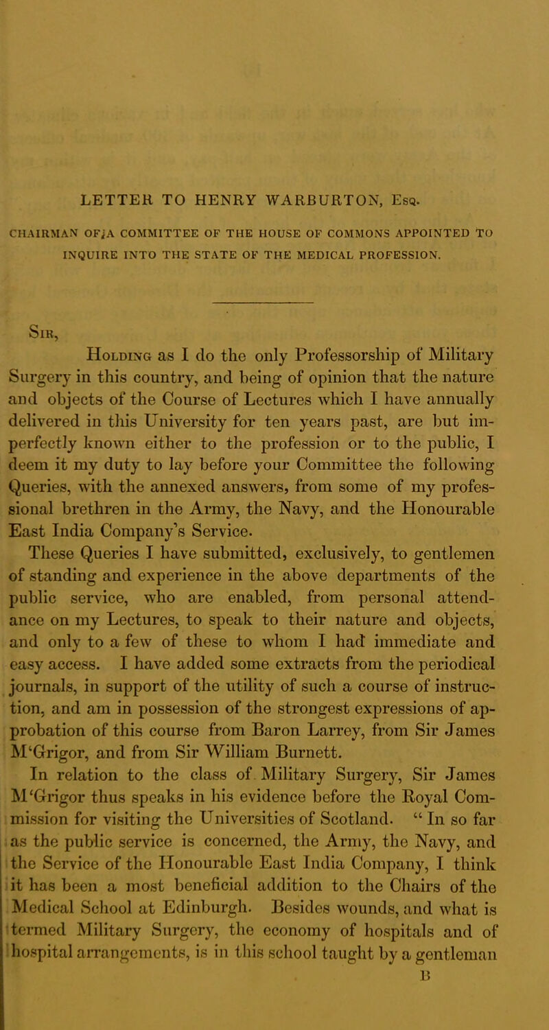LETTER TO HENRY WARBURTON, Esq. CHAIRMAN OFiA COMMITTEE OF THE HOUSE OF COMMONS APPOINTED TO INQUIRE INTO THE STATE OF THE MEDICAL PROFESSION. Sir, Holding as I do the only Professorship of Military Surgery in this country, and being of opinion that the nature and objects of the Course of Lectures which I have annually delivered in this University for ten years past, are but im- perfectly known either to the profession or to the public, I deem it my duty to lay before your Committee the following Queries, with the annexed answers, from some of my profes- sional brethren in the Army, the Navy, and the Honourable East India Company’s Service. These Queries I have submitted, exclusively, to gentlemen of standing and experience in the above departments of the public service, who are enabled, from personal attend- ance on my Lectures, to speak to their nature and objects, and only to a few of these to whom I had immediate and easy access. I have added some extracts from the periodical journals, in support of the utility of such a course of instruc- tion, and am in possession of the strongest expressions of ap- probation of this course from Baron Larrey, from Sir James M‘Grigor, and from Sir William Burnett. In relation to the class of Military Surgery, Sir James M‘Grigor thus speaks in his evidence before the Royal Com- mission for visiting the Universities of Scotland. “ In so far as the public service is concerned, the Army, the Navy, and the Service of the Honourable East India Company, I think it has been a most beneficial addition to the Chairs of the Medical School at Edinburgh. Besides wounds, and what is termed Military Surgery, the economy of hospitals and of hospital arrangements, is in this school taught by a gentleman