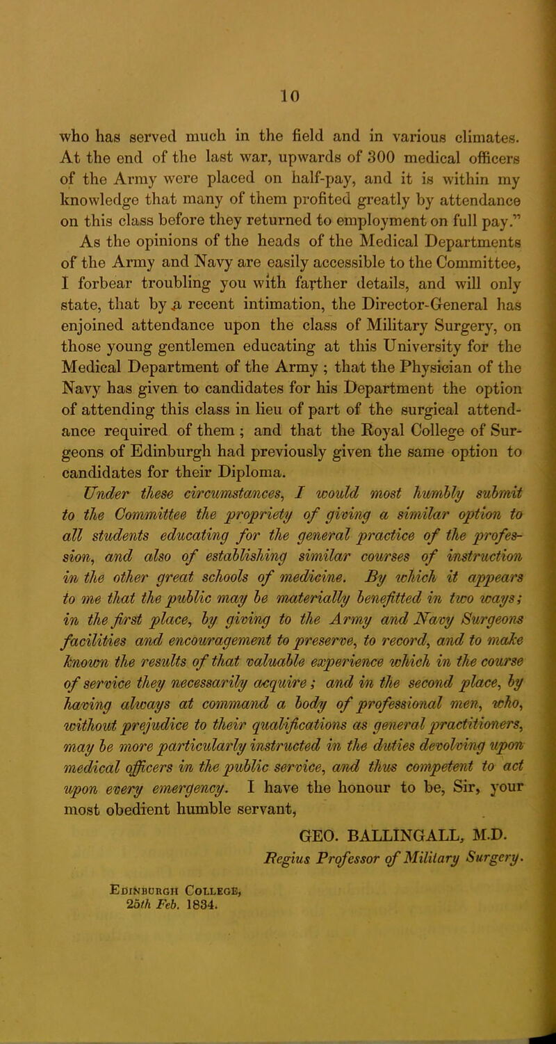 who has served much in the field and in various climates. At the end of the last war, upwards of 300 medical officers of the Army were placed on half-pay, and it is within my knowledge that many of them profited greatly by attendance on this class before they returned to employment on full pay.” As the opinions of the heads of the Medical Departments of the Army and Navy are easily accessible to the Committee, I forbear troubling you with farther details, and will only state, that by .a recent intimation, the Director-General has enjoined attendance upon the class of Military Surgery, on those young gentlemen educating at this University for the Medical Department of the Army ; that the Physician of the Navy has given to candidates for his Department the option of attending this class in lieu of part of the surgical attend- ance required of them ; and that the Royal College of Sur- geons of Edinburgh had previously given the same option to candidates for their Diploma. Under these circumstances, I would most humbly submit to the Committee the propriety of giving a similar option to all students educating for the general practice of the profes- sion, and also of establishing similar courses of instruction in the other great schools of medicine. By icliich it appears to me that the public may be materially benefited in two ways; in the first place, by giving to the Army and Navy Surgeons facilities and encouragement to preserve, to record, and to make known the results of that valuable experience which in the course of service they necessarily acquire; and in the second place, by having always at command a body of professional men, who, without prejudice to their qualifications as general practitioners, may be more particularly instructed in the duties devolving upon medical officers in the public service, and thus competent to act upon every emergency. I have the honour to be, Sir, your most obedient humble servant, GEO. BALLING ALL, M.D. JRegius Professor of Military Surgery. Edinburgh College, 2bth Feb. 1834,