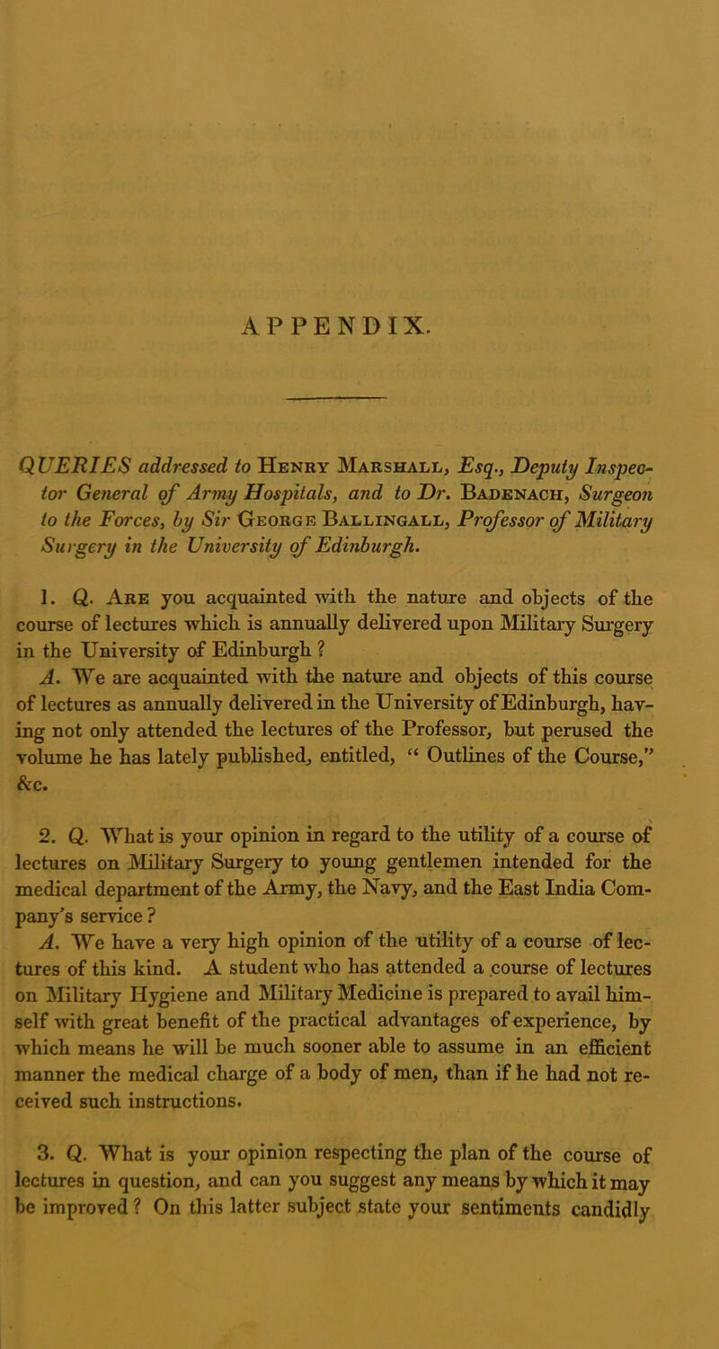 APPENDIX. QUERIES addressed to Henry Marshall, Esq., Deputy Inspec- tor General of Army Hospitals, and to Dr. Badenach, Surgeon to the Forces, by Sir George Ballingall, Professor of Military Surgery in the University of Edinburgh. 1. Q. Are you acquainted Avitli the nature and objects of the course of lectures which is annually delivered upon Military Surgery in the University of Edinburgh ? A. We are acquainted with the nature and objects of this course of lectures as annually delivered in the University of Edinburgh, hav- ing not only attended the lectures of the Professor, but perused the volume he has lately published, entitled, “ Outlines of the Course,” &c. 2. Q. What is your opinion in regard to the utility of a course of lectures on Military Surgery to young gentlemen intended for the medical department of the Army, the Navy, and the East India Com- pany’s service ? A. We have a very high opinion of the utility of a course of lec- tures of this kind. A student who has attended a course of lectures on Military Hygiene and Military Medicine is prepared to avail him- self with great benefit of the practical advantages of experience, by which means he will be much sooner able to assume in an efficient manner the medical charge of a body of men, than if he had not re- ceived such instructions. 3. Q. What is your opinion respecting the plan of the course of lectures in question, and can you suggest any means by which it may be improved ? On this latter subject state your sentiments candidly