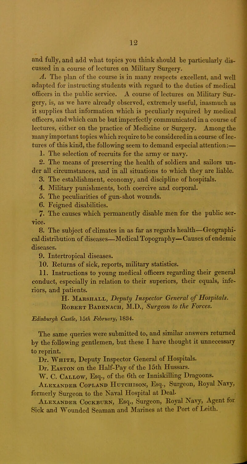and fully, and add what topics you think should be particularly dis- cussed in a course of lectures on Military Surgery. A. The plan of the course is in many respects excellent, and well adapted for instructing students with regard to the duties of medical officers in the public service. A course of lectures on Military Sur- gery, is, as we have already observed, extremely useful, inasmuch as it supplies that information which is peculiarly required by medical officers, and which can be but imperfectly communicated in a course of lectures, either on the practice of Medicine or Surgery. Among the many important topics which require to be considered in a course of lec- tures of this kind, the following seem to demand especial attention:— 1. The selection of recruits for the army or navy. 2. The means of preserving the health of soldiers and sailors un- der all circumstances, and in all situations to which they are liable. 3. The establishment, economy, and discipline of hospitals. 4. Military punishments, both coercive and corporal. 5. The peculiarities of gun-shot wounds. 6. Feigned disabilities. 7. The causes which permanently disable men for the public ser- vice. 8. The subject of climates in as far as regards health—Geographi- cal distribution of diseases—Medical Topography—Causes of endemic diseases. 9. Intertropical diseases. 10. Returns of sick, reports, military statistics. 11. Instructions to young medical officers regarding their general conduct, especially in relation to their superiors, their equals, infe- riors, and patients. H. Marshall, Deputy Inspector General of Hospitals. Robert Badenach, M.D., Surgeon to the Forces. Edinburgh Castle, 15th February, 1834. The same queries were submitted to, and similar answers returned by the following gentlemen, but these I have thought it unnecessary to reprint. Dr. White, Deputy Inspector General of Hospitals. Dr. Easton on the Half-Pay of the 15th Hussars. W. C. Callow, Esq., of the 6th or Inniskilling Dragoons. Alexander Copland Hutchison, Esq., Surgeon, Royal Navy, formerly Surgeon to the Naval Hospital at Deal. Alexander Cockburn, Esq., Surgeon, Royal Navy, Agent for Sick and Wounded Seaman and Marines at the Port of Leith.