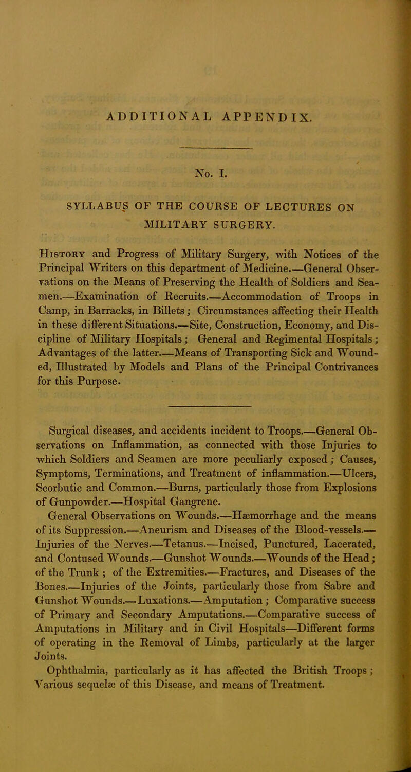 ADDITIONAL APPENDIX. No. I. SYLLABUS OF THE COURSE OF LECTURES ON MILITARY SURGERY. History and Progress of Military Surgery, with Notices of the Principal Writers on this department of Medicine General Obser- vations on the Means of Preserving the Health of Soldiers and Sea- men.—Examination of Recruits.—Accommodation of Troops in Camp, in Barracks, in Billets; Circumstances affecting their Health in these different Situations—Site, Construction, Economy, and Dis- cipline of Military Hospitals; General and Regimental Hospitals ; Advantages of the latter—Means of Transporting Sick and Wound- ed, Illustrated by Models and Plans of the Principal Contrivances for this Purpose. Surgical diseases, and accidents incident to Troops General Ob- servations on Inflammation, as connected with those Injuries to which Soldiers and Seamen are more peculiarly exposed; Causes, Symptoms, Terminations, and Treatment of inflammation.—Ulcers, Scorbutic and Common.—Burns, particularly those from Explosions of Gunpowder.—Hospital Gangrene. General Observations on Wounds.—Haemorrhage and the means of its Suppression.—Aneurism and Diseases of the Blood-vessels.— Injuries of the Nerves.—Tetanus.—Incised, Punctured, Lacerated, and Contused Wounds.—Gunshot Wounds—Wounds of the Head; of the Trunk ; of the Extremities.—Fractures, and Diseases of the Bones.—Injuries of the Joints, particularly those from Sabre and Gunshot Wounds.—Luxations—Amputation ; Comparative success of Primary and Secondary Amputations.—Comparative success of Amputations in Military and in Civil Hospitals—Different forms of operating in the Removal of Limbs, particularly at the larger Joints. Ophthalmia, particularly as it has affected the British Troops; Various sequelae of this Disease, and means of Treatment.