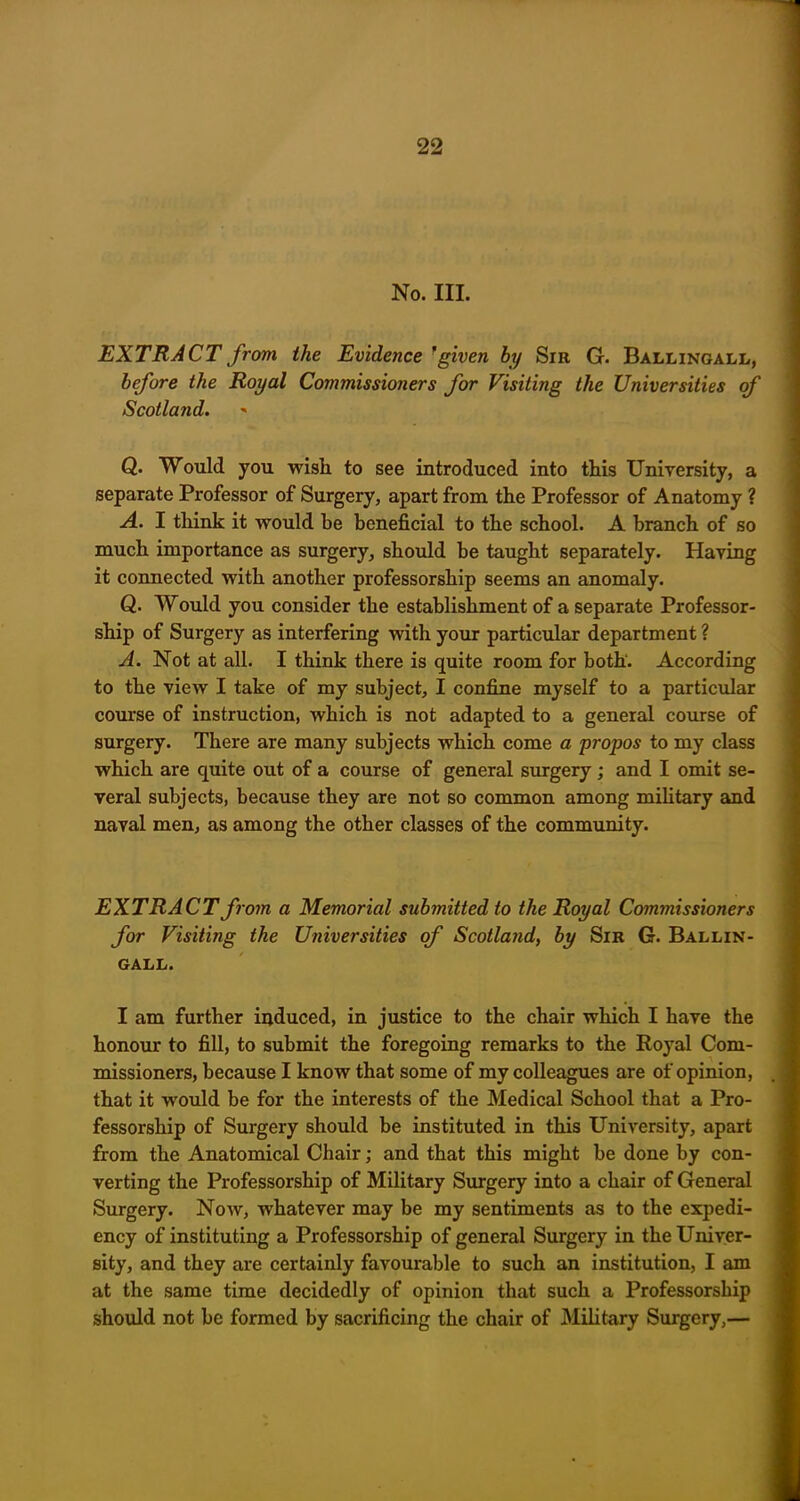No. III. EXTRACT from the Evidence fgiven by Sir G. Ballingall, before the Royal Commissioners for Visiting the Universities of Scotland. Q. Would you wish, to see introduced into this University, a separate Professor of Surgery, apart from the Professor of Anatomy ? A. I think it would be beneficial to the school. A branch of so much importance as surgery, should be taught separately. Having it connected with another professorship seems an anomaly. Q. Would you consider the establishment of a separate Professor- ship of Surgery as interfering with your particular department ? A. Not at all. I think there is quite room for both. According to the view I take of my subject, I confine myself to a particular course of instruction, which is not adapted to a general course of surgery. There are many subjects which come a propos to my class which are quite out of a course of general surgery; and I omit se- veral subjects, because they are not so common among military and naval men, as among the other classes of the community. EXTRACT from a Memorial submitted to the Royal Commissioners for Visiting the Universities of Scotland, by Sir G. Ballin- GALL. I am further induced, in justice to the chair which I have the honour to fill, to submit the foregoing remarks to the Royal Com- missioners, because I know that some of my colleagues are of opinion, that it would be for the interests of the Medical School that a Pro- fessorship of Surgery should be instituted in this University, apart from the Anatomical Chair; and that this might be done by con- verting the Professorship of Military Surgery into a chair of General Surgery. Now, whatever may be my sentiments as to the expedi- ency of instituting a Professorship of general Surgery in the Univer- sity, and they are certainly favourable to such an institution, I am at the same time decidedly of opinion that such a Professorship should not be formed by sacrificing the chair of Military Surgery,—