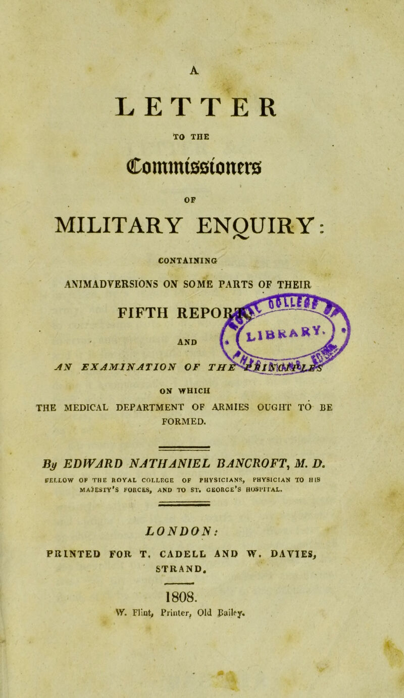 LETTER TO THE Commisstoners I OF MILITARY ENQUIRY: CONTAINING ANIMADVERSIONS ON SOME PARTS OF THEIR ON WHICH THE MEDICAL DEPARTMENT OF ARMIES OUGHT TO BE FORMED. Bj/ EDJVJRD NATHANIEL BANCROFT, M. D. PELLOW OP THE ROYAL COLLEGE OF PHYSICIANS, PHYSICIAN TO HIS majesty’s FORCES, AND IX) ST. GEORCE’S HOSPITAL. LONDON: PRINTED FOR T, CADELL AND W. DAVIES, STRAND. 1808, W. Fliat, Printer, Old Bailey*