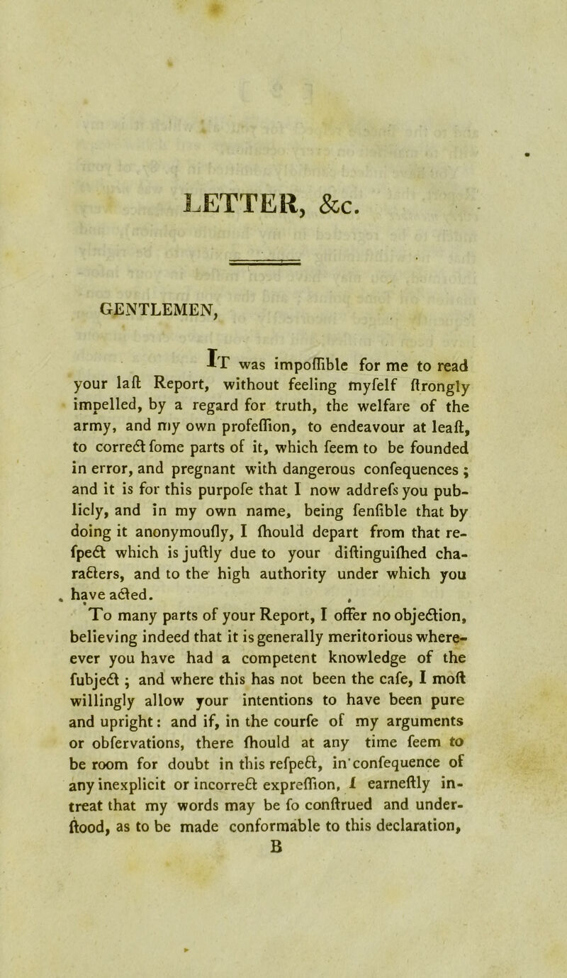 LETTER, &c. GENTLEMEN, It was impofTiblc for me to read your la ft Report, without feeling myfelf ft rongly impelled, by a regard for truth, the welfare of the army, and my own profeflion, to endeavour at leaft, to corredtfome parts of it, which feem to be founded in error, and pregnant with dangerous confequences ; and it is for this purpofe that 1 now addrefs you pub- licly, and in my own name, being fenfible that by doing it anonymoufly, I (hould depart from that re- fpedt which is juftly due to your diftinguilhed cha- racters, and to the high authority under which you have acted. • ' To many parts of your Report, I offer no objection, believing indeed that it is generally meritorious where- ever you have had a competent knowledge of the fubjeCt; and where this has not been the cafe, I moft willingly allow your intentions to have been pure and upright: and if, in the courfe of my arguments or obfervations, there fhould at any time feem to be room for doubt in this refpeCl, in’confequence of any inexplicit or incorreCt expreflion, I earneftly in- treat that my words may be fo conftrued and under- ftood, as to be made conformable to this declaration, B