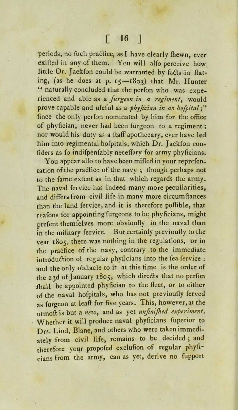 periods, no fuch practice, as I have clearly Ihewn, ever exifted in any of them. You will alfo perceive how little Dr. Jackfon could be warranted by fa£ts in Hat- ing, (as he does at p. 15—1803) that Mr. Hunter “ naturally concluded that the perfon who was expe- rienced and able as a furgeon in a regiment^ would prove capable and ufeful as a phyjician in an hofpital\* fince the only perfon nominated by him for the office of phyfician, never had been furgeon to a regiment; nor would his duty as a ftaff apothecary, ever have led him into regimental hofpitals, which Dr. Jackfon con- fiders as fo indifpenfably neceffary for army phyficians. You appear alfo to have been mifled in your reprefen- tation of the practice of the navy ; though perhaps not to the fame extent as in that which regards the army. The naval fervice has indeed many more peculiarities, and differs from civil life in many more circumftances than the land fervice, and it is therefore pofTible, that reafons for appointing furgeons to be phyficians, might prefent themfelves more obvioufly in the naval than in the military fervice. But certainly previoufly to the year 1805, there was nothing in the regulations, or in the pradfice of the navy, contrary to the immediate intrOdudfion of regular phyficians into the fea fervice ; and the only obftacle to it at this time is the order of the 23d of January 1805, which diredls that no perfon fhall be appointed phyfician to the fleet, or to either of the naval hofpitals, who has not previoufly ferved as furgeon at leaft for five years. This, however, at the utmoft is but a nnv^ and as yet unjinipied experiment. Whether it will produce naval phyficians fuperior to Drs. Lind, Blane, and others who were taken immedi- ately from civil life, remains to be decided ; and therefore your propofed exclufion of regular phyfi- cians from the army, can as yet, derive no fupport