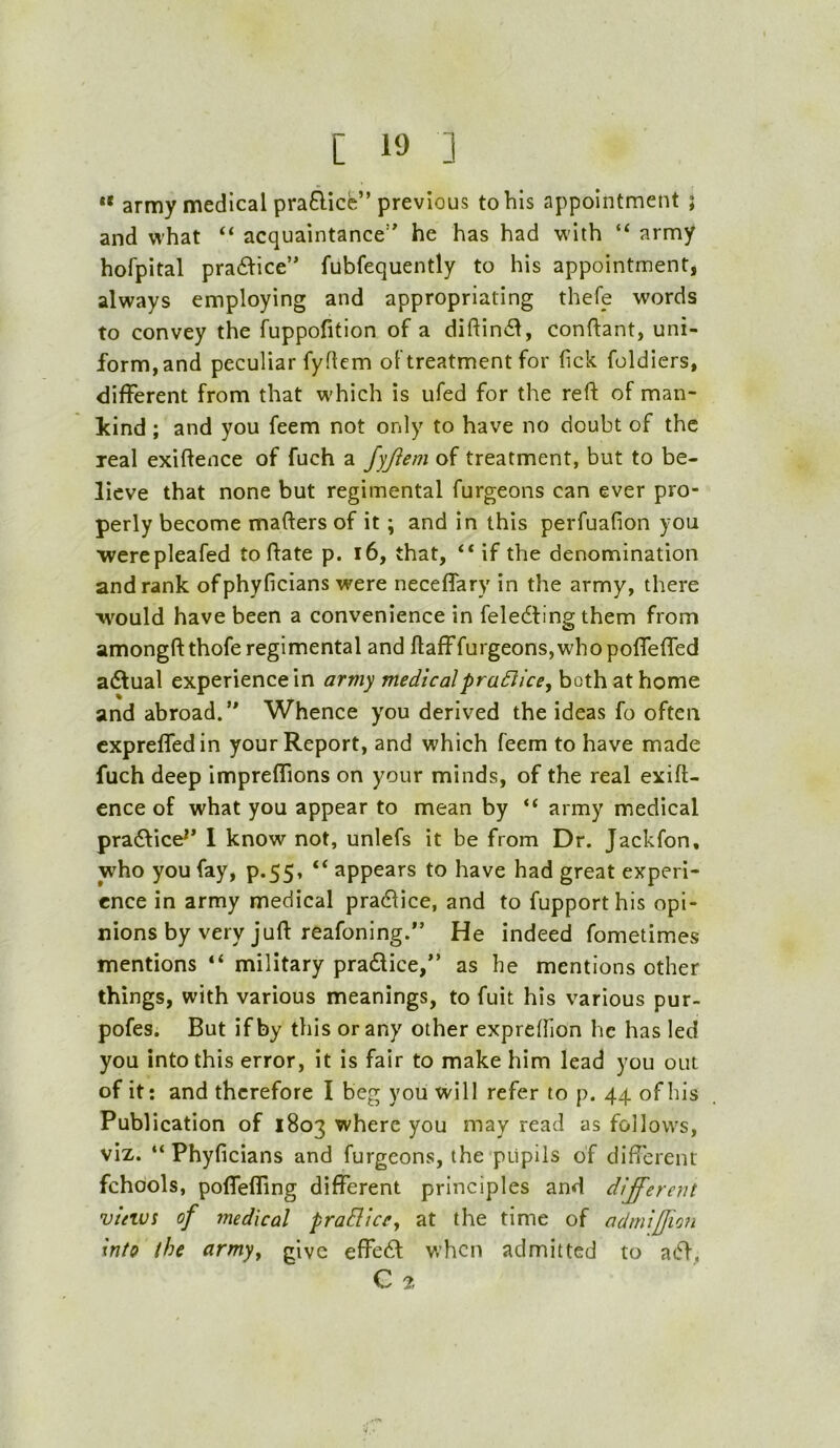 ** army medical praB-icfe” previous to his appointment ; and what “ acquaintance’ he has had w-ith “ army hofpital pradice’ fubfequently to his appointment, always employing and appropriating thefe words to convey the fuppofition of a diftiniil, conftant, uni- form, and peculiar fyflcm of treatment for Tick foldiers, different from that which is ufed for the reft of man- kind ; and you feem not only to have no doubt of the real exiftence of fuch a fyfiem of treatment, but to be- lieve that none but regimental furgeons can ever pro- perly become mafters of it; and in this perfuafion you werepleafed toftate p. i6, that, “ if the denomination and rank ofphyficians were neceffary in the army, there would have been a convenience in feledling them from amongftthofe regimental and ftafffurgeons,whopoflefled adfual experience in army medicalpra£lice^ both at home and abroad.’ Whence you derived the ideas fo often cxprefledin your Report, and which feem to have made fuch deep impreffions on your minds, of the real exift- ence of what you appear to mean by “ army medical pradfice^* 1 know not, unlefs it be from Dr. Jackfon, who you fay, p.55, “ appears to have had great experi- ence in army medical practice, and to fupporthis opi- nions by very juft reafoning. He indeed fometimes mentions “ military pradice,” as he mentions other things, with various meanings, to fuit his various pur- pofes. But if by this or any other expreftion he has led you into this error, it is fair to make him lead you out of it: and therefore I beg you will refer to p. 44 of his Publication of 1803 where you may read as follows, viz. “ Phyficians and furgeons, the pupils of difterent fchools, poflefling different principles and dij'erent vinvi of medical praHicCy at the time of admifjion into the army, give effed when admitted to ad, C