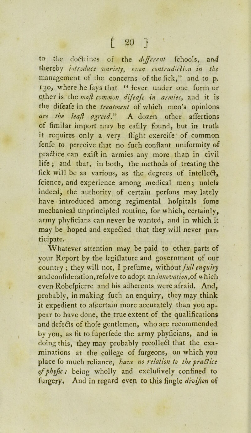 t ] ' to the do6lnnes of the different fchools, and thereby vitroduce variety, even contradiclion in the management of the concerns of the fick,” and to p. 130, where he fays that “ fever under one form or other is the mofl common difeaje in armies, and it is the difeafe in the treatinent of which men’s opinions are the leaft agreed,”' A dozen other alfertions of fimiJar import may be eafily found, but in truth it requires only a very flight excrcife* of common fenfe to perceive that no fuch conftant uniformity of pradfice can exifl: in armies any more than in civil life ; and that, in both, the methods of treating the lick will be as various, as the degrees of intelledf, fcience, and experience among medical men; unlefs indeed, the authority of certain perfons may lately have introduced among regimental hofpitals fome mechanical unprincipled routine, for which, certainly, army phyficians can never be wanted, and in which it may be hoped and expedied that they will never par- ticipate. Whatever attention may be paid to other parts of your Report by the legiflature and government of our country ; they will not, I prefume, without full enquiry andconfideration,refolve to adopt ar\innovation,oi which even Robefpierre and his adherents were afraid. And, probably, in making fuch an enquiry, they may think it expedient to afcertain more accurately than you ap- pear to have done, the true extent of the qualifications and defedls of thofe gentlemen, who are recommended by you, as fit to fuperfede the army phyficians, and in doing this, they may probably recolledt that the exa- minations at the college of furgeons, on which you place fo much reliance, have no relation to the praSlice cfphyjtc; being wholly and exclufively confined to furgery. And in regard even to this lingle divijion of