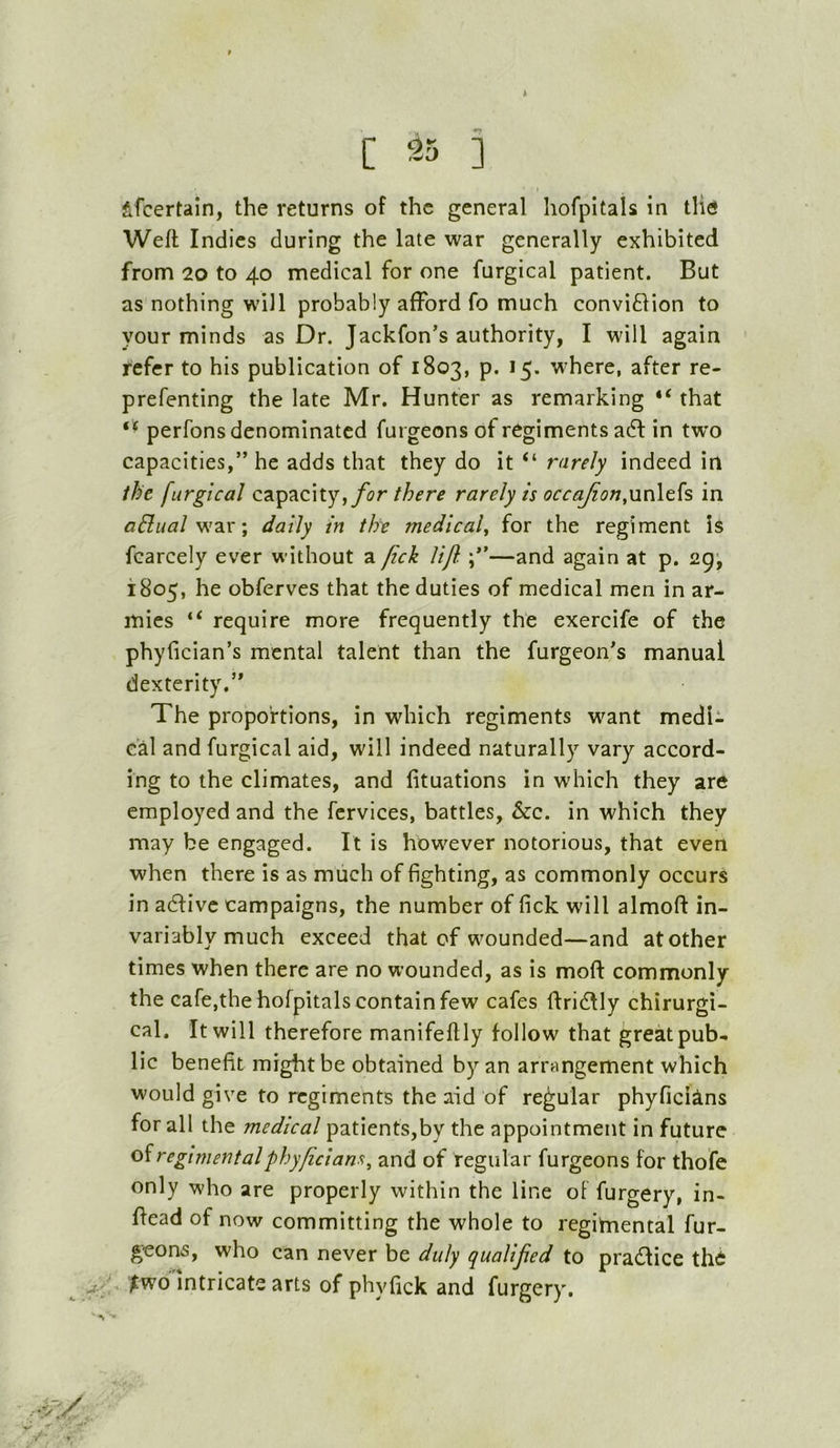 C ] I fefcertain, the returns of the general hofpitals in tlie Weft Indies during the late war generally exhibited from 20 to 40 medical for one furgical patient. But as nothing will probably afford fo much conviflion to your minds as Dr. Jackfon’s authority, I will again refer to his publication of 1803, p. 15. where, after re- prefenting the late Mr. Hunter as remarking “ that perfons denominated furgeons of regiments adl in tw'o capacities,” he adds that they do it “ rarely indeed in ihe furgical for there rarely is occaJion,\m\t{s in aBual\ daily in the medicaf for the regiment is fcarcely ever without a fick lijl. —and again at p. 2g', 1805, he obferves that the duties of medical men in ar- mies “ require more frequently the exercife of the phyfician’s mental talent than the furgeon's manual dexterity.” The proportions, in which regiments want medU cal and furgical aid, will indeed naturally vary accord- ing to the climates, and fituations in which they are employed and the fcrvlces, battles, See. in which they may be engaged. It is however notorious, that even when there is as much of fighting, as commonly occurs in adfivc campaigns, the number of fick will almoft in- variably much exceed that of wounded—and at other times when there are no wounded, as is moft commonly the cafe,the hofpitals contain few cafes ftridlly chirurgi- cal. It will therefore manifeftly follow that great pub- lic benefit might be obtained by an arrangement which would give to regiments the aid of regular phyficiins for all the medical patients,by the appointment in future oiregimentalphy/icians^ and of regular furgeons for thofe only who are properly within the line of furgery, in- ftead of now committing the whole to regimental fur- geons, who can never be duly qualifed to pradice th6 j.f ^wo intricate arts of phyfick and furgery. ■ >