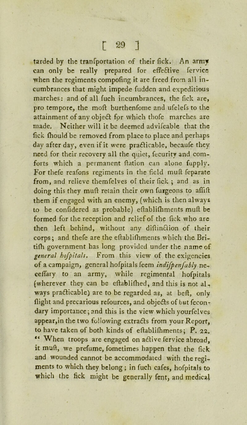 tarded by the tranfportation of their fick. An army can only be really prepared for efFeBive fervicc when the regiments compofing it are freed from all in- cumbrances that might impede fudden and expeditious marches: and of all fuch incumbrances, the fick are, pro tempore, the mofi: burthenfome and ufelefs to the attainment of any objeB for which thofe marches are made. Neither will it be deemed advifeable that the fick (hould be removed from place to place and perhaps day after day, even if it were praBicable, becaufe they need for their recovery all the quiet, fecurity and com- forts which a permanent ftation can alone fupply. For thefe reafons regiments in the field mufi; feparate from, and relieve themfelves of their fick ; and as in doing this they mufi: retain their own furgeons to afiTifi them if engaged with an enemy, (which is then always to be confidered as probable) efiablifiiments mufi be formed for the reception and relief of the fick who arc then left behind, without any difiinBion of their corps; and thefe are the efiablifhments which the Bri- tifh government has long provided under the name of general hofpitals. From this view of the exigencies of a campaign, general hofpitals feem indijpenfably ne^ cefiary to an army, while regimental hofpitals (wherever they can be efiablifhed, and this is not al^ ways pradticable) are to be regarded as, at beft, only flight and precarious refources, and objects of but feconr dary importance; and this is the view which yourfelves appear,in the two following cxtraBs from your Report, to have taken of both kinds of efiablifhments; P. 22. “ When troops are engaged on adtive fervice abroad, it mufi, we prefume, fometimes happen that the fick and wounded cannot be accommodated with the regi- ments to which they belong; in fuch cafes, hofpitals to which the fick might be generally fent, and medical
