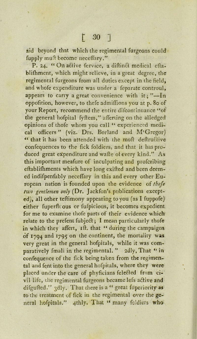 aid beyond that which the regimental furgeons could fupply muH: become iieceflTary.” P.24. “ On a61ive fervice, a diftln^l medical efla- blifhment, which might relieve, in a great degree, the regimental furgeons from all duties except in the field, and whofe expenditure was under a feparate controul, appears to carry a great convenience with it;”—In oppofition, however, to thefe admiflions you at p. 80 of your Report, recommend the entire difcontinuance “of the general hofpital fyftem,” afierilng on the alledged opinions of thofe whom you call “ experienced medi- cal officers ” (viz. Drs. Borland and M‘Gregor) “ that it has been attended with the moft defiruclive confequences to the fick foldiers, and that it has pro- duced great expenditure and wafte ot every kind.” As this important meafure of inculpating and proferibing eftablifhments which have long exifted and been deem- ed indifpenfably neceffary in this and every other Eu- ropean nation is founded upon the evidence of thefe two gentlemen only (Dr. Jackfon’s publications except- ed}, all other teftimony appearing to you (as I fuppofe) cither fuperflt ous or fufpicious, it becomes expedient for me to examine thofe parts of their evidence which relate to the prefent fubje6t; I mean particularly thofe in w'hich they affert, ift. that “ during the campaigns of 1794 and 1795 on the continent, the mortality was, Very great in the general hofpitals, while it was com- paratively fmall in the regimental. ” 2dly, That “ in confequence of the lick being taken from the regimen- tal and fent into the general hofpitals, where they were placed under the care of phyficians felc61ed from ci- vil life, the regimental furgeons became lefs adfive and difgufied.” 3dly. That there is a “ great fiiperiority as to the treatment of fick in the regimental over the ge- neral hofpitals.” 4thly. That “ many foldiers who