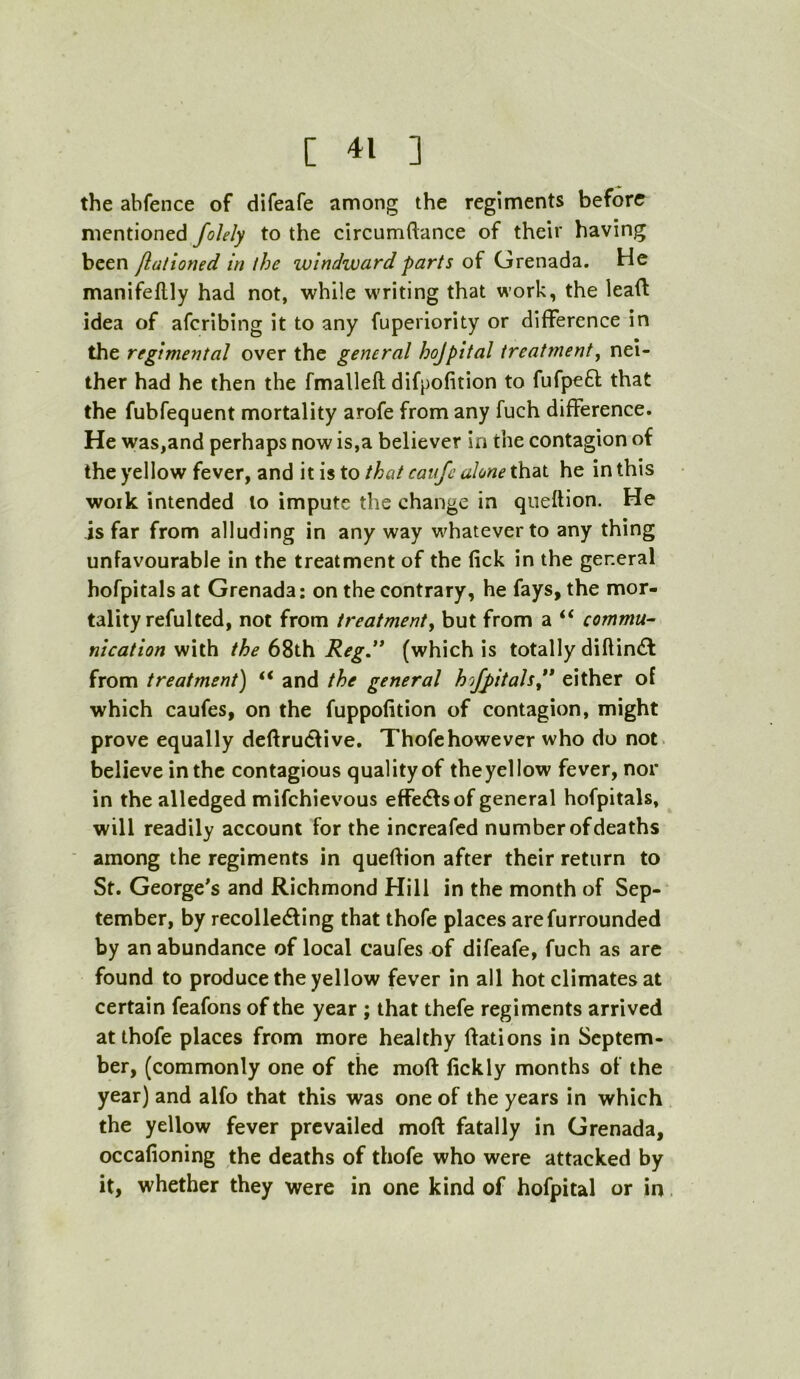 the abfence of difeafe among the regiments before mentioned folely to the circumftance of their having been flationed in the windward parts of Grenada. He manifeflly had not, while writing that work, the lead idea of aferibing it to any fuperiority or difference in the regimental over the general hojpltal treatment^ nei- ther had he then the fmallefl difpofition to fufpeft that the fubfequent mortality arofe from any fuch difference. He was,and perhaps now is,a believer in the contagion of the yellow fever, and it is to that cauje alone that he in this work intended to impute the change in queftion. He is far from alluding in any way w^hateverto any thing unfavourable in the treatment of the lick in the general hofpitals at Grenada: on the contrary, he fays, the mor- tality reful ted, not from treatment^ but from a “ commu- nication with the 68th Reg.” (which is totally diflin^l from treatment) “ and the general hojpltals” either of which caufes, on the fuppofition of contagion, might prove equally deftruclive. Thofehowever who do not. believe in the contagious quality of theyellow fever, nor in the alledged mifehievous effedfsof general hofpitals, will readily account for the increafed number of deaths among the regiments in queftion after their return to St. George^s and Richmond Hill in the month of Sep- tember, by recolledfing that thofe places arefurrounded by an abundance of local caufes of difeafe, fuch as are found to produce the yellow fever in all hot climates at certain feafons of the year ; that thefe regiments arrived at thofe places from more healthy ftations in Septem- ber, (commonly one of the moft lickly months of the year) and alfo that this was one of the years in which the yellow fever prevailed moft fatally in Grenada, occafioning the deaths of thofe who were attacked by it, whether they were in one kind of hofpital or in
