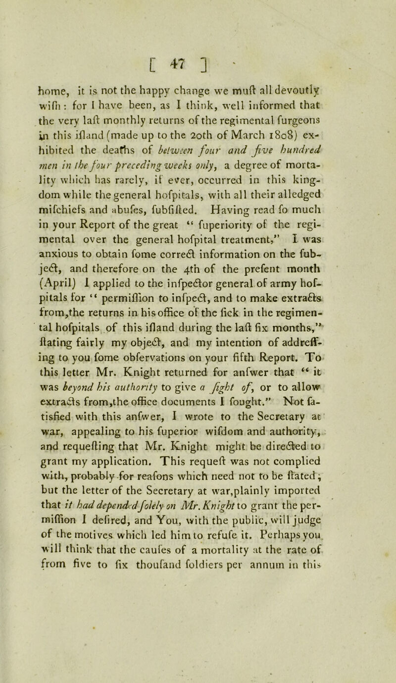 home, It is not the happy change we muft all devoutly wifii: for I have been, as I think, well informed that the very lad: monthly returns of the regimental furgeons in this idand (made up to the 2oth of March 1808) ex- hibited the deaths of between font' and Jive hundred men in the four preceding zveeks only^ a degree of morta- lity which has rarely, it ever, occurred in this king- dom while the general hofpitals, with all their alledged mifehiei’s and abufes, fubfilfed. Having read fo much in your Report of the great “ fuperiority of the regi- mental over the general hofpital treatment,*’ I was anxious to obtain fome corredl information on the fub- jedf, and therefore on the 4th of the prefent month (April) 1 applied to the infpedfor general of army hof- pitals for “ permiflion to infpedf, and to make extrafts from,the returns in his office of the lick in the regimen- tal hofpitals of this idand during the lad fix months,’* dating fairly my objedf, and my intention of addreff- ing to you fome obfervations on your fifth Report. To this letter Mr. Knight returned for anfwer that “ it was beyond his authority to give a fight of^ or to allow extrads from,the office documents I fought.” Not fa- tisfied with this anfwer, I wrote to the Secretary at war, appealing to his fuperior wifdom and authority, and requeding that Mr. Knight might be diredled to grant my application. This requed was not complied with, probably-for reafons which need not to be dated; but the letter of the Secretary at w'ar,plainly imported that it had dependedfolely on Mr. Knight io grant theper- miffion I defired, and You, with the public, will judge of the motives which led him to refufe it. Perhaps you will think that the caules of a mortality at the rate of from five to fix thoufand foldiers per annum in this