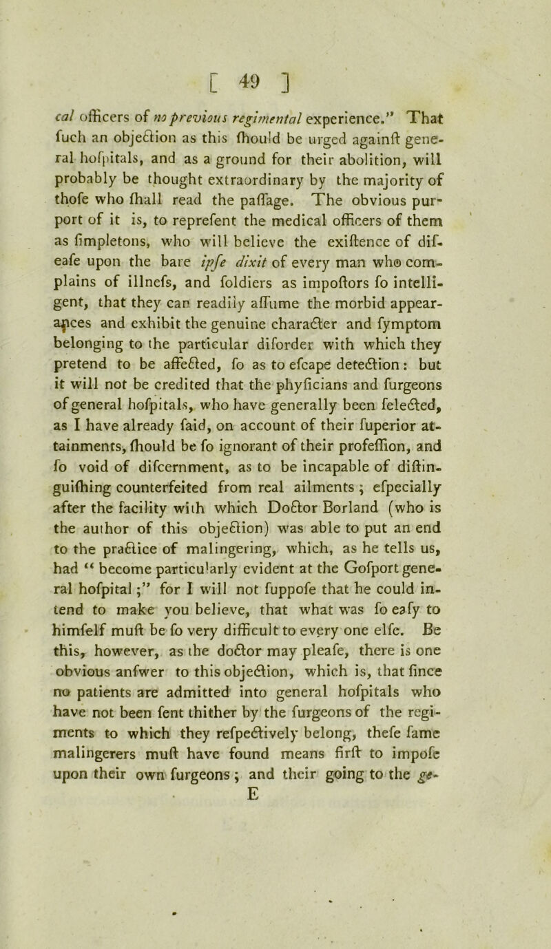 cal officers of mprevious reghnental experience.’* That fuch an objeftion as this fhould be urged againft gene- ral hofpitals, and as a ground for their abolition, will probably be thought extraordinary by the majority of thofe who ffiall read the paflage. The obvious pur- port of it is, to reprefent the medical officers of them as fimpletons, wffio will believe the exiftence of dif. eafe upon the bare ipfe dixit of every man wh© com- plains of illnefs, and foldiers as impoftors fo intelli- gent, that they can readily affiime the morbid appear- ances and exhibit the genuine character and fymptom belonging to the particular diforder with which they pretend to be affefled, fo as to efcape detection: but it will not be credited that the phyficians and furgeons of general hofpitals, who have generally been feledted, as I have already faid, on account of their fuperior at- tainments, ffiould be fo ignorant of their profeffion, and fo void of difcernment, as to be incapable of diftin- guiffiing counterfeited from real ailments ; efpecially after the facility with which Doftor Borland (who is the author of this objeflion) w'as able to put an end to the praflice of malingering, which, as he tells us, had “ become particularly evident at the Gofport gene- ral hofpital for I will not fuppofe that he could in- tend to make you believe, that what was foeafyto himfelf muft be fo very difficult to every one elfe. Be this, however, as the do6lor may pleafe, there is one obvious anfwer to this objedfion, which is, that fince no patients are admitted into general hofpitals who have not been fent thither by the furgeons of the regi- ments to which they refpedfively belong, thefe fame malingerers muft have found means firft to impofc upon their own furgeons ; and their going to the E