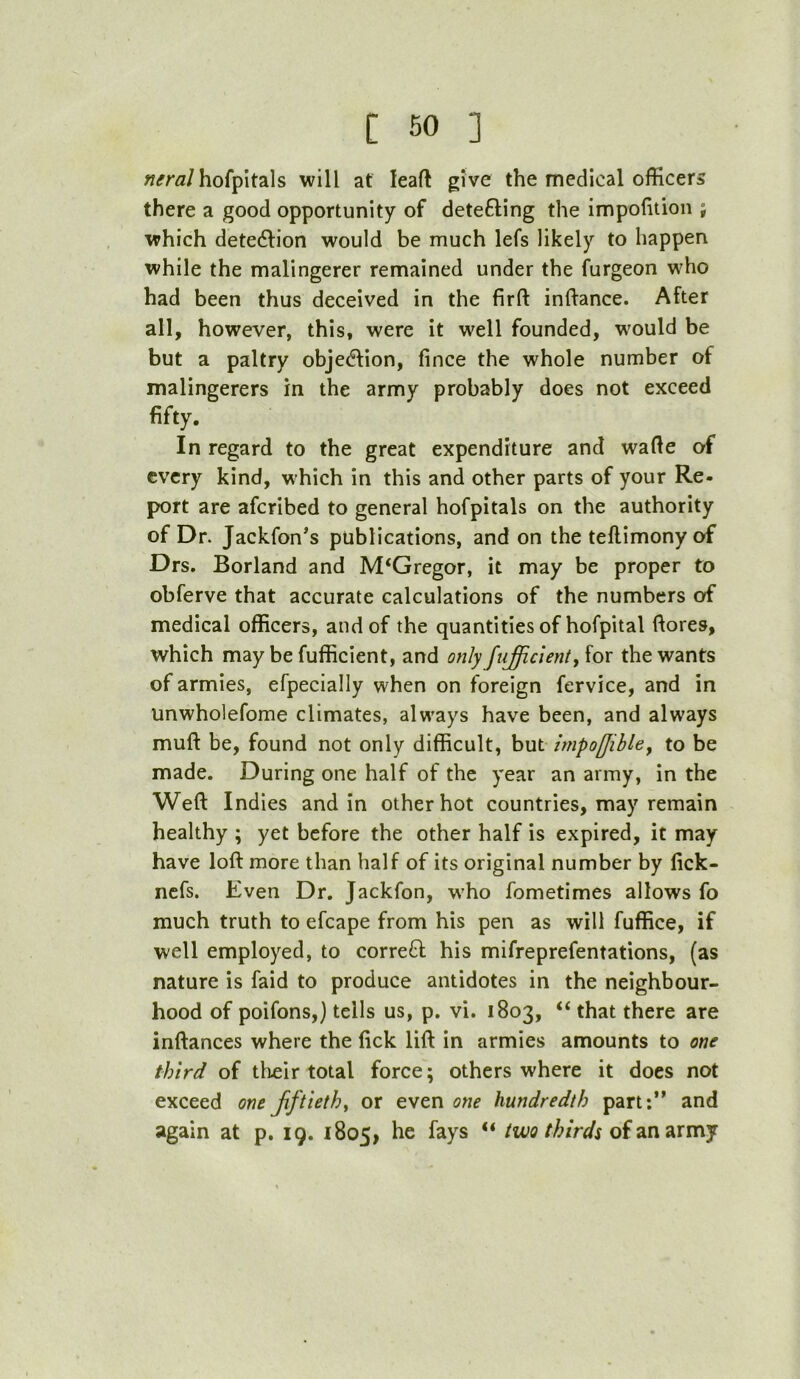 ^(rrfl/hofpitals will af leaft give the medical officers there a good opportunity of detefting the impolition ; which deteftion would be much lefs likely to happen while the malingerer remained under the furgeon who had been thus deceived in the firft inftance. After all, however, this, were it well founded, w'ould be but a paltry objection, fince the whole number of malingerers in the army probably does not exceed fifty. In regard to the great expenditure and wafie of every kind, which in this and other parts of your Re- port are aferibed to general hofpitals on the authority of Dr. Jackfon*s publications, and on the tellimony of Drs. Borland and M‘Gregor, it may be proper to obferve that accurate calculations of the numbers of medical officers, and of the quantities of hofpital ftores, which may be fufficient, and only fujicienti for the wants of armies, efpecially when on foreign fervice, and in unwholefome climates, always have been, and always muft be, found not only difficult, but impoffibley to be made. During one half of the year an army, in the Weft Indies and in other hot countries, may remain healthy ; yet before the other half is expired, it may have loft more than half of its original number by fick- nefs. Even Dr, Jackfon, w'ho fometimes allows fo much truth to efcape from his pen as will fuffice, if well employed, to correft his mifreprefentations, (as nature is faid to produce antidotes in the neighbour- hood of poifons,) tells us, p. vi. 1803, “ that there are inftances where the fick lift in armies amounts to one third of tlieir total force; others where it does not exceed one Jiftiethy or even one hundredth part;” and again at p, 19. 1805, ** two thirds