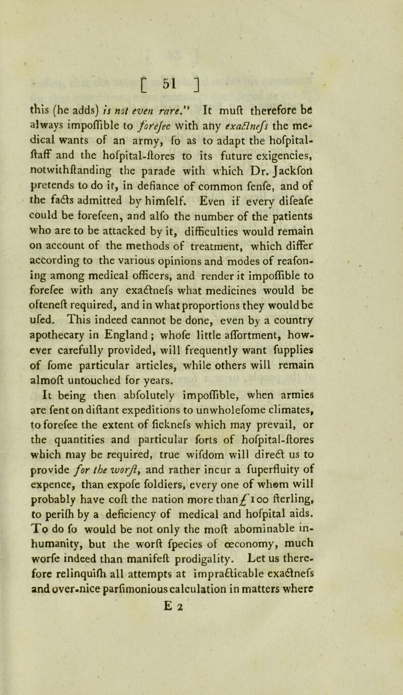 this (he adds) is not even rare.'* It muft therefore be always impoflible to forejec with ahy exaSJnefs the me- dical wants of an army, fo as to adapt the hofpital- ftaff and the hofpital-ftores to its future exigencies, notwithllanding the parade with which Dr. Jackfori pretends to do it, in defiance of common fenfe, and of the fadts admitted bv himfelf. Even if everv difeafe could be forefeen, and alfo the number of the patients who are to be attacked by it, difficulties w'ould remain on account of the methods of treatment, which differ according to the various opinions and modes of reafon- ing among medical officers, and render it impoffible to forefee with any exadfnefs what medicines would be olteneft required, and in what proportions they would be ufed. This indeed cannot be done, even by a country apothecary in England; whofe little affortment, how- ever carefully provided, will frequently want fupplies of fome particular articles, while others will remain almoft untouched for years. It being then abfolutely impoffible, when armies are fent on diftant expeditions to unwholefome climates, to forefee the extent of ficknefs which may prevail, or the quantities and particular forts of hofpital-ftores which may be required, true wifdom will dire6l us to provide for the zuorjiy and rather incur a fuperfluity of expence, than expofe foldiers, every one of whom will probably have coft the nation more than/^ioo fterling, to perifti by a deficiency of medical and hofpital aids. To do fo would be not only the moft abominable in- humanity, but the worft fpecies of ceconomy, much worfe indeed than manifeft prodigality. Let us there- fore relinqulfh all attempts at imprafticable exadlnefs and over-nice parfimonious calculation in matters where E 2