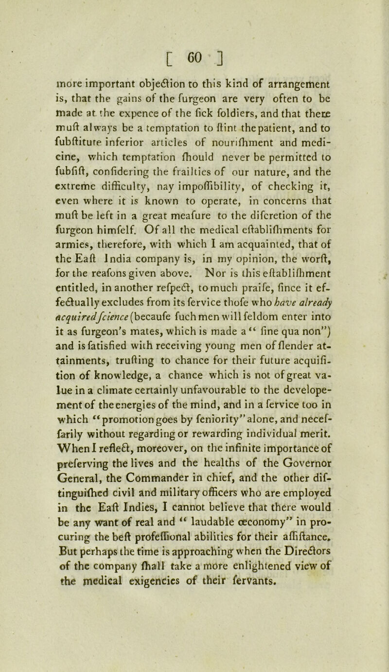 more important obje6^ion to this kind of arrangement is, that the gains of the furgeon are very often to be made at the cxpence of the fick foldiers, and that there muft always be a temptation to {tint the patient, and to fubltiture inferior articles of nourifhment and medi- cine, which temptation fhouid never be permitted to fubfif^, confidering the frailties of our nature, and the extreme difficulty, nay impoffibility, of checking it, even where it is known to operate, in concerns that muft be left in a great meafure to the diferetion of the furgeon himfelf. Of all the medical eftablifliments for armies, therefore, with which I am acquainted, that of the Eaft India company is, in my opinion, the worif, for the reafons given above. Nor is this eftablifhment entitled, in another refpedf, to much praife, fince it ef- fedfually excludes from its fervice thofe who have already acquiredfcience[hQZdiU(G. fuch men will feldom enter into it as furgeon’s mates, which is made a “ fine qua non”) and isfatisfied with receiving young men offlender at- tainments, trufiing to chance for their future acquifi- tion of knowledge, a chance which is not of great va- lue in a climate certainly unfavourable to the develope- ment of the energies of the mind, and in a fervice too in which “promotiongoes by feniority”alone, and necef- farily without regarding or rewarding individual merit. When I refleft, moreover, on the infinite importance of preferving the lives and the healths of the Governor General, the Commander in chief, and the other dif- tinguiffied civil and military officers who are employed in the Eaft Indies, I cannot believe that there would be any want of real and “ laudable oeconomy” in pro- curing the beft profeffional abilities for their affiftance. But perhaps the time is approaching when the Diredlors of the company (hall take a more enlightened view of the medical exigencies of their fervants.