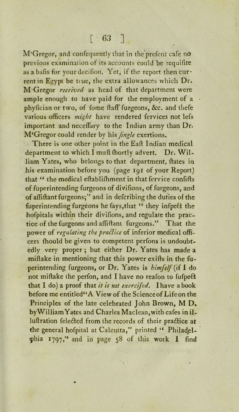 M‘Gregor, and confequently that In the’prefent cafe no previous examination of its accounts could be requiiite as a bafis for yourdecifion. Yet, if the report then cur- rent in Egypt be tuie, the extra allowances which Dr. M‘Gregor received as head of that department were ample enough to have paid for the employment of a phyfician or two, of fome daff furgeons, &c. and thefe various officers might have rendered fervices not lefs important and necelTary to the Indian army than Dr. McGregor could render by his fmgle exertions. There is one other point in the Eaft Indian medical department to which I muftffiortly advert. Dr. Wil- liam Yates, who belongs to that department, ftates in his examination before you (page 191 of your Report} that ‘‘ the medical eftabliihment in thatfervice confifts of fuperintending furgeons of divifions, of furgeons, and of affiftant furgeons;’* and in defcribing the duties of the fuperintending furgeons he fays,that ‘‘ they infpe6t the hofpitals within their divifions, and regulate the prac- tice of the furgeons and affiftant furgeons.” That the power of regulating the pradice of inferior medical offi- cers fhould be given to competent perfons is undoubt- edly very proper ; but either Dr. Yates has made a miftakc in mentioning that this power exifts in the fu- perintending furgeons, or Dr. Yates is himfelf{^\{ 1 do not miftake the perfon, and I have no reafon to fufpeft that I do) a proof that it is not exercijed. I have a book before me entitled“A View of the Scienceof Lifeon the Principles of the late celebrated John Brown, M D, byWilliamYates and Charles Maclean,with cafes in il- luftration feledled from the records of their practice at the general hofpital at Calcutta,” printed “ Philadel- -phia 1797,” and in page 58 of this work 1 find