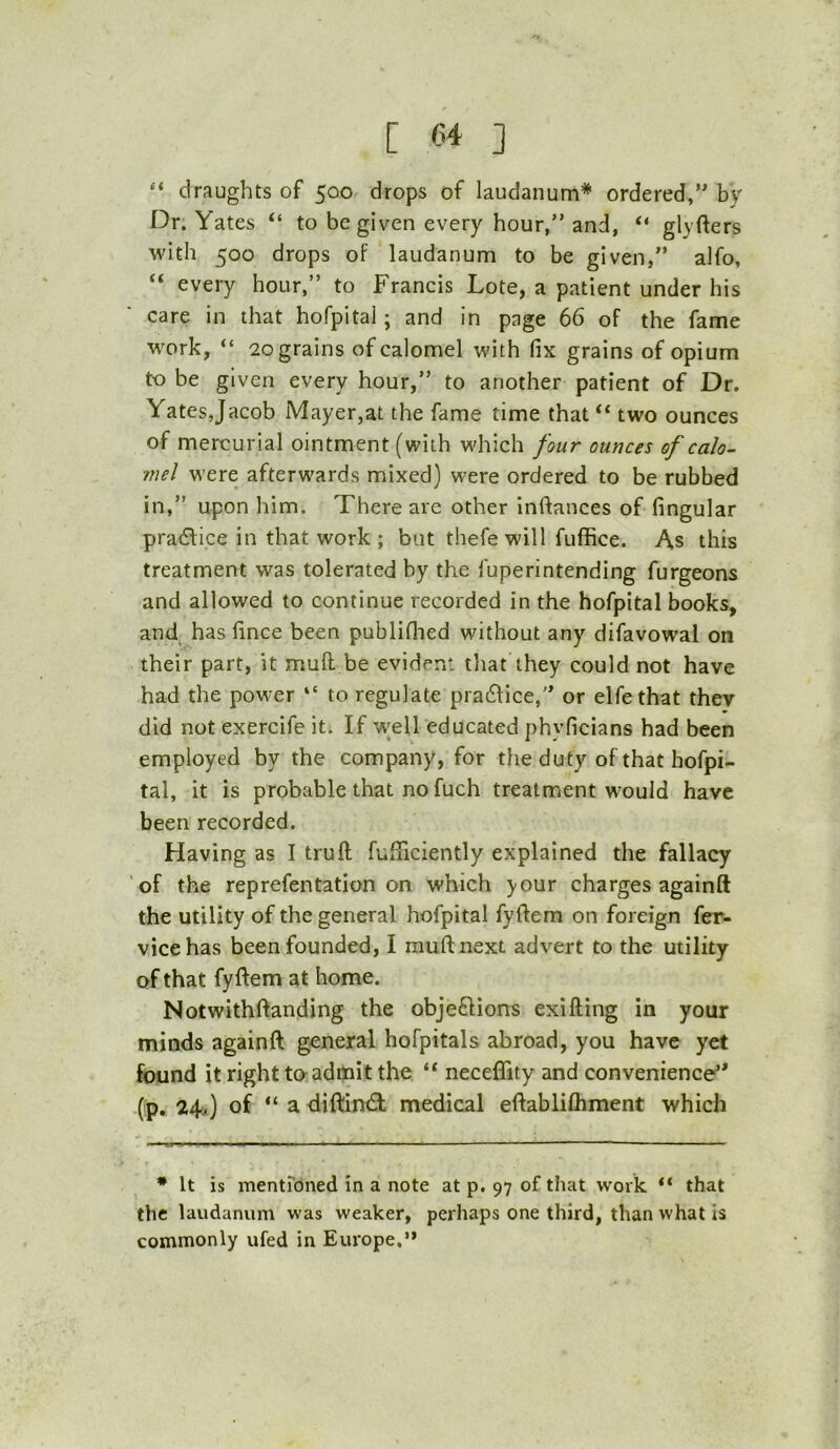 “ draughts of 500 drops of laudanum* ordered,” by Dr. Yates “ to be given every hour,” and, “ glyfters with 500 drops of laudanum to be given,” alfo, “ every hour,” to Francis Lote, a patient under his care in that hofpital; and in page 66 of the fame w'ork, “ 2ograins of calomel with fix grains of opium to be given every hour,” to another patient of Dr. Yates,Jacob Mayer,at the fame time that two ounces of mercurial ointment (with which four ounces of calo- mel were afterwards mixed) were ordered to be rubbed in,” upon him. There are other inftances of fingular practice in that work ; but thefe will fuffice. As this treatment was tolerated by the fuperintending furgeons and allowed to continue recorded in the hofpital books, and has fince been publifiied without any difavowal on their part, it mull be evident that they could not have had the power “ to regulate pra61ice,” or elfethat they did not exercife it. If well educated phyficians had been employed by the company, for the duty of that hofpi- tal, it is probable that no fuch treatment would have been recorded. Having as I truft fufificiently explained the fallacy of the reprefentation on which >our charges againft the utility of the general hofpital fydem on foreign fer- vicehas been founded, I muftnext advert to the utility of that fyftem at home. Notwithftanding the objeftions exifting in your minds againft general hofpitals abroad, you have yet found it right ta admit the “ neceflity and convenience” (p. 24O of “a diftintft; medical eftabliftiment which • It is mentreined in a note at p. 97 of that work “ that the laudanum was weaker, perhaps one third, than what is commonly ufed in Europe.’*