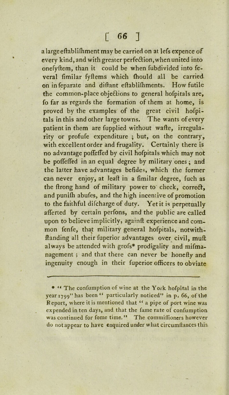 a large eftablilhment may be carried on at lefs expence of every kind, and with greater perfedion, when united into onefyftem, than it could be when fubdivided into fe- veral fimilar fyftems which fhould all be carried on infeparate and diftant eftablifhments. How futile the common-place objedions to general hofpitals are, fo far as regards the formation of them at home, is proved by the examples of the great civil hofpi- tals in this and other large towns. The wants of every patient in them are fupplied without wafte, irregula- rity or profufe expenditure ; but, on the contrary, with excellent order and frugality. Certainly there is no advantage poflelfed by civil hofpitals which may not be poffeffed in an equal degree by military ones; and the latter have advantages befides, which the former can never enjoy, at leafl in a fimilar degree, fuch as the ftrong hand of military power to check, corred, and punifh abufes, and the high incentive of promotion to the faithful difcharge of duty. Yet it is perpetually aflerted by certain perfons, and the public are called upon to believe implicitly, againft experience and com- mon fenfe, that military general hofpitals, notwith- ftanding all their fuperior advantages over civil, muft always be attended with grofs* prodigality and mifma- nagement ; and that there can never be honefty and ingenuity enough in their fuperior officers to obviate • ** The confamption of wine at the York hofpital in the year 1799” has been “ particularly noticed” in p. 66, of the Report, where it is mentioned that “ a pipe of port wine was expended in ten days, and that the fame rate of confiimption was continued for fome time,” The commiflioners however do not appear to have enquired under what circumftances this