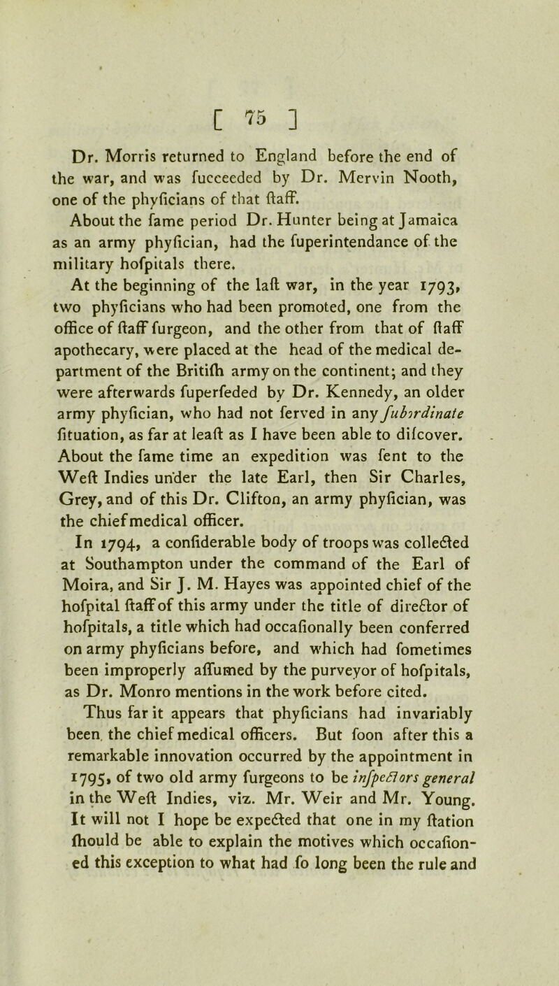 Dr. Morris returned to England before the end of the war, and was fucceeded by Dr. Mervin Nooth, one of the phyficians of that ftaff. About the fame period Dr. Hunter being at Jamaica as an army phyfician, had the fuperintendance of the military hofpitals there. At the beginning of the laft war, in the year 1793, two phyficians who had been promoted, one from the office of ftaff furgeon, and the other from that of fiaff apothecary, were placed at the head of the medical de- partment of the Britilh army on the continent; and they were afterwards fuperfeded by Dr. Kennedy, an older army phyfician, who had not ferved in any fubirdinate fituation, as far at lead as I have been able to difcover. About the fame time an expedition was fent to the Weft Indies under the late Earl, then Sir Charles, Grey, and of this Dr. Clifton, an army phyfician, was the chief medical officer. In 1794, a confiderable body of troops was colledled at Southampton under the command of the Earl of Moira, and Sir J. M. Hayes was appointed chief of the hofpital ftaff of this army under the title of direftor of hofpitals, a title which had occafionally been conferred on army phyficians before, and w'hich had fometimes been improperly affumed by the purveyor of hofpitals, as Dr. Monro mentions in the work before cited. Thus far it appears that phyficians had invariably been, the chief medical officers. But foon after this a remarkable innovation occurred by the appointment in 17951 of two old army furgeons to be inJpeSlors general in the Weft Indies, viz. Mr. Weir and Mr. Young. It will not I hope be expedted that one in ray ftation (hould be able to explain the motives which occafion- ed this exception to what had fo long been the rule and